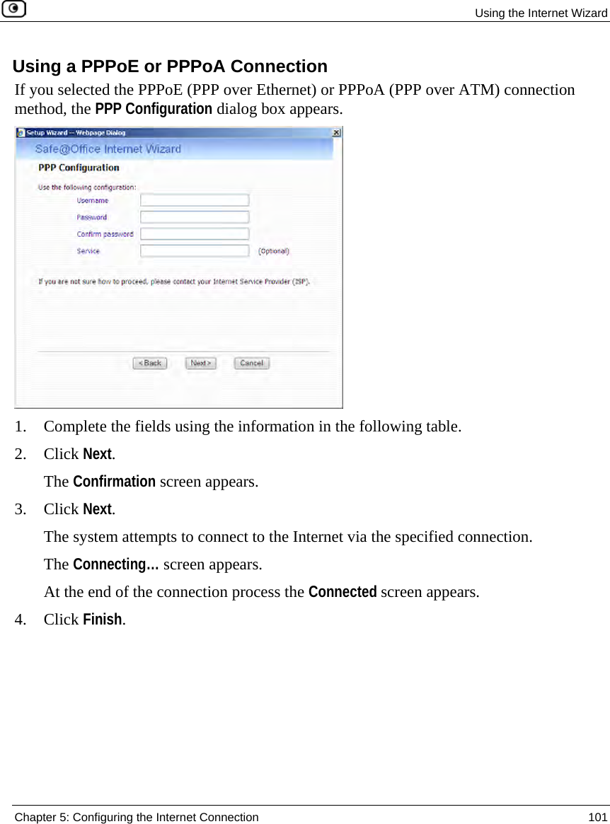 Using the Internet Wizard Chapter 5: Configuring the Internet Connection 101 Using a PPPoE or PPPoA Connection If you selected the PPPoE (PPP over Ethernet) or PPPoA (PPP over ATM) connection method, the PPP Configuration dialog box appears. 1. Complete the fields using the information in the following table. 2. Click Next. The Confirmation screen appears. 3. Click Next. The system attempts to connect to the Internet via the specified connection. The Connecting… screen appears. At the end of the connection process the Connected screen appears. 4. Click Finish.