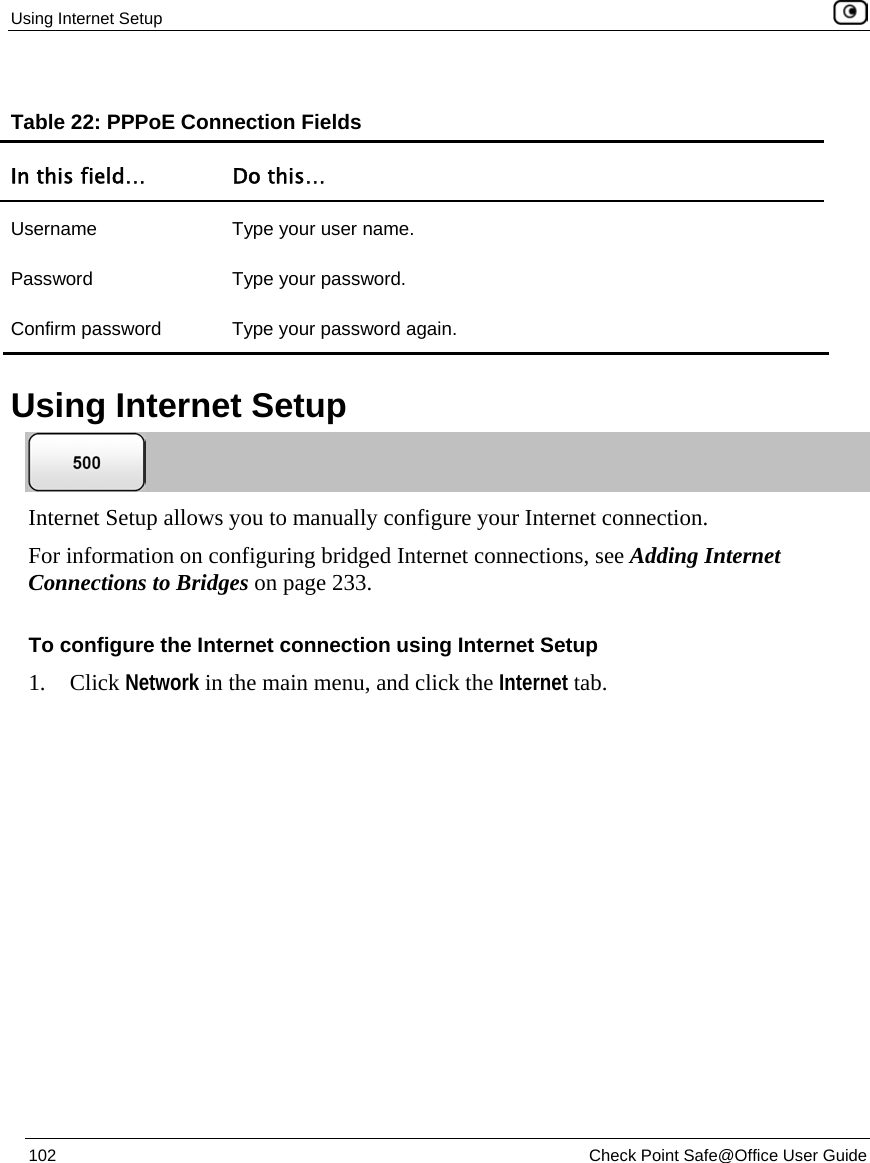 Using Internet Setup 102 Check Point Safe@Office User Guide Table 22: PPPoE Connection Fields In this field… Do this… Username Type your user name. Password Type your password. Confirm password Type your password again. Using Internet Setup Internet Setup allows you to manually configure your Internet connection. For information on configuring bridged Internet connections, see Adding Internet Connections to Bridges on page 233. To configure the Internet connection using Internet Setup 1. Click Network in the main menu, and click the Internet tab.
