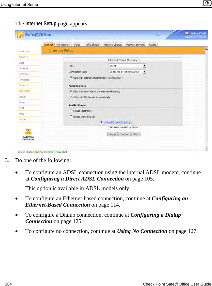 Using Internet Setup 104 Check Point Safe@Office User Guide The Internet Setup page appears. 3. Do one of the following: • To configure an ADSL connection using the internal ADSL modem, continue at Configuring a Direct ADSL Connection on page 105. This option is available in ADSL models only. • To configure an Ethernet-based connection, continue at Configuring an Ethernet-Based Connection on page 114. • To configure a Dialup connection, continue at Configuring a Dialup Connection on page 125. • To configure no connection, continue at Using No Connection on page 127.