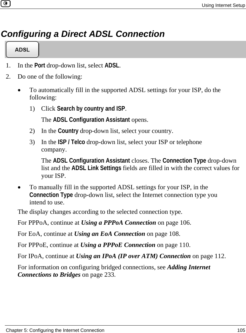 Using Internet Setup Chapter 5: Configuring the Internet Connection 105 Configuring a Direct ADSL Connection 1. In the Port drop-down list, select ADSL. 2. Do one of the following: • To automatically fill in the supported ADSL settings for your ISP, do the following: 1) Click Search by country and ISP. The ADSL Configuration Assistant opens. 2) In the Country drop-down list, select your country. 3) In the ISP / Telco drop-down list, select your ISP or telephone company. The ADSL Configuration Assistant closes. The Connection Type drop-down list and the ADSL Link Settings fields are filled in with the correct values for your ISP. • To manually fill in the supported ADSL settings for your ISP, in the Connection Type drop-down list, select the Internet connection type you intend to use. The display changes according to the selected connection type. For PPPoA, continue at Using a PPPoA Connection on page 106. For EoA, continue at Using an EoA Connection on page 108. For PPPoE, continue at Using a PPPoE Connection on page 110. For IPoA, continue at Using an IPoA (IP over ATM) Connection on page 112. For information on configuring bridged connections, see Adding Internet Connections to Bridges on page 233.