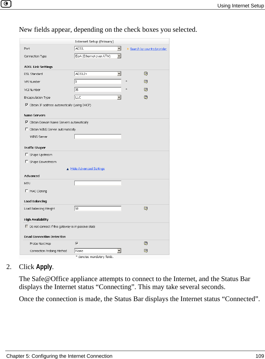 Using Internet Setup Chapter 5: Configuring the Internet Connection 109 New fields appear, depending on the check boxes you selected. 2. Click Apply. The Safe@Office appliance attempts to connect to the Internet, and the Status Bar displays the Internet status “Connecting”. This may take several seconds. Once the connection is made, the Status Bar displays the Internet status “Connected”.