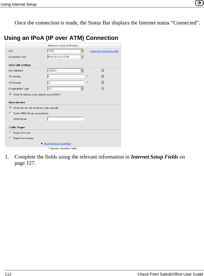 Using Internet Setup 112 Check Point Safe@Office User Guide Once the connection is made, the Status Bar displays the Internet status “Connected”. Using an IPoA (IP over ATM) Connection 1. Complete the fields using the relevant information in Internet Setup Fields on page 127.