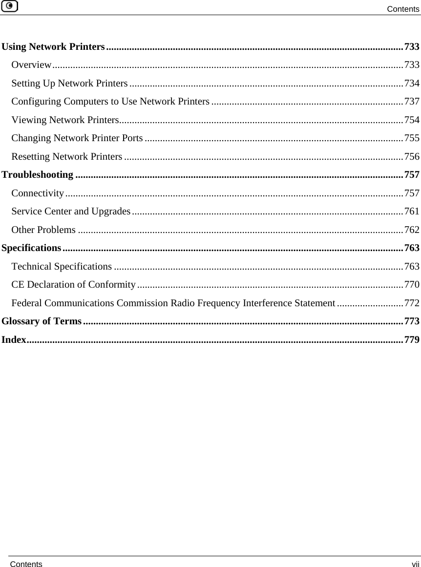 Contents Contents vii Using Network Printers....................................................................................................................733 Overview.........................................................................................................................................733 Setting Up Network Printers...........................................................................................................734 Configuring Computers to Use Network Printers...........................................................................737 Viewing Network Printers...............................................................................................................754 Changing Network Printer Ports.....................................................................................................755 Resetting Network Printers .............................................................................................................756 Troubleshooting ................................................................................................................................757 Connectivity....................................................................................................................................757 Service Center and Upgrades..........................................................................................................761 Other Problems ...............................................................................................................................762 Specifications.....................................................................................................................................763 Technical Specifications .................................................................................................................763 CE Declaration of Conformity........................................................................................................770 Federal Communications Commission Radio Frequency Interference Statement..........................772 Glossary of Terms.............................................................................................................................773 Index...................................................................................................................................................779