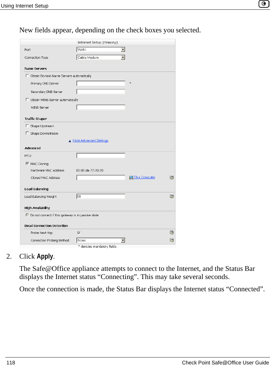 Using Internet Setup 118 Check Point Safe@Office User Guide New fields appear, depending on the check boxes you selected. 2. Click Apply. The Safe@Office appliance attempts to connect to the Internet, and the Status Bar displays the Internet status “Connecting”. This may take several seconds. Once the connection is made, the Status Bar displays the Internet status “Connected”.