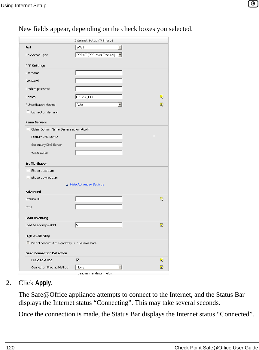 Using Internet Setup 120 Check Point Safe@Office User Guide New fields appear, depending on the check boxes you selected. 2. Click Apply. The Safe@Office appliance attempts to connect to the Internet, and the Status Bar displays the Internet status “Connecting”. This may take several seconds. Once the connection is made, the Status Bar displays the Internet status “Connected”.
