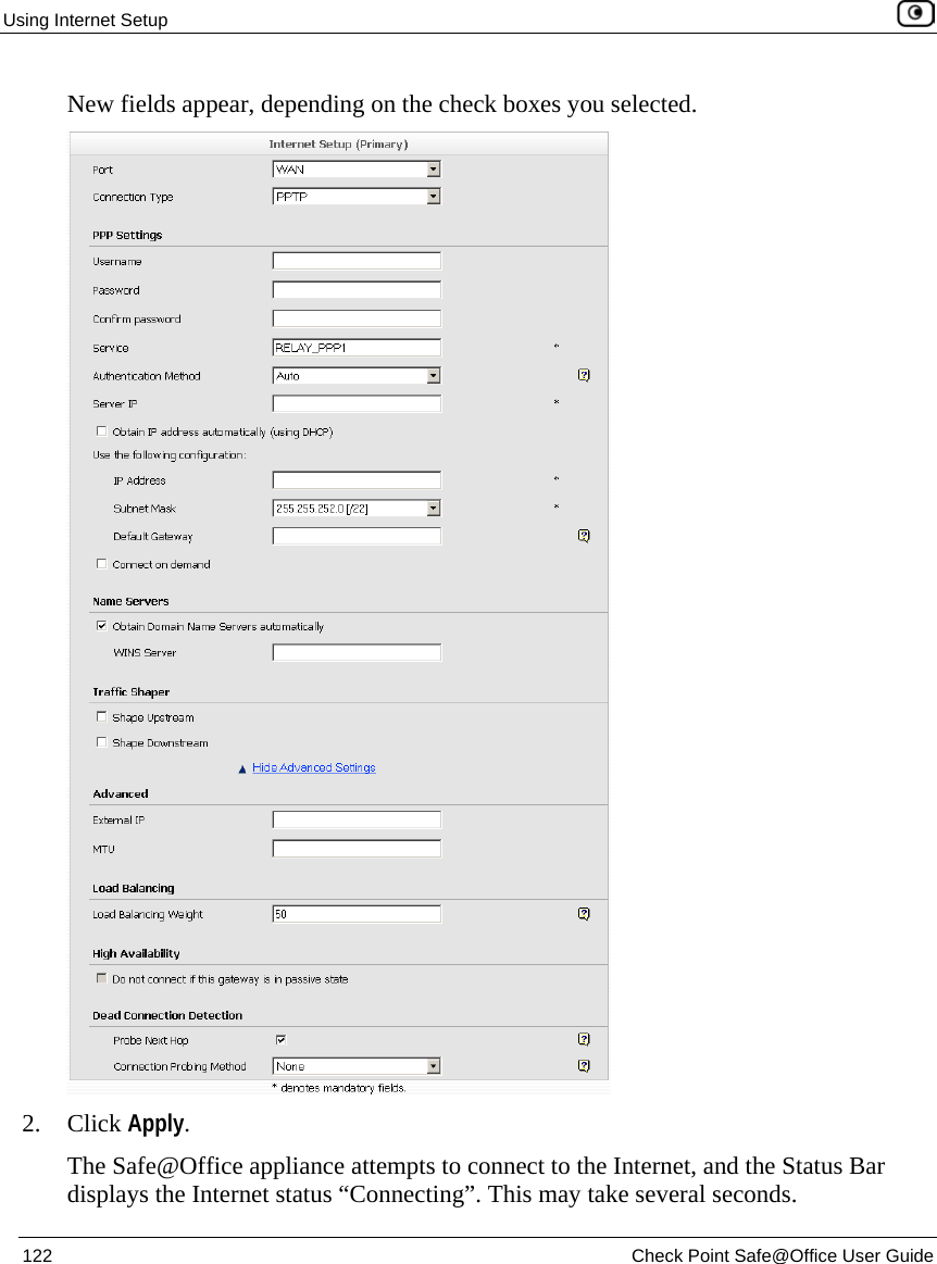 Using Internet Setup 122 Check Point Safe@Office User Guide New fields appear, depending on the check boxes you selected. 2. Click Apply. The Safe@Office appliance attempts to connect to the Internet, and the Status Bar displays the Internet status “Connecting”. This may take several seconds.