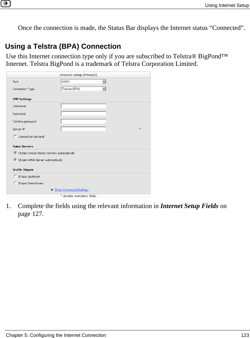 Using Internet Setup Chapter 5: Configuring the Internet Connection 123 Once the connection is made, the Status Bar displays the Internet status “Connected”. Using a Telstra (BPA) Connection Use this Internet connection type only if you are subscribed to Telstra® BigPond™ Internet. Telstra BigPond is a trademark of Telstra Corporation Limited. 1. Complete the fields using the relevant information in Internet Setup Fields on page 127.