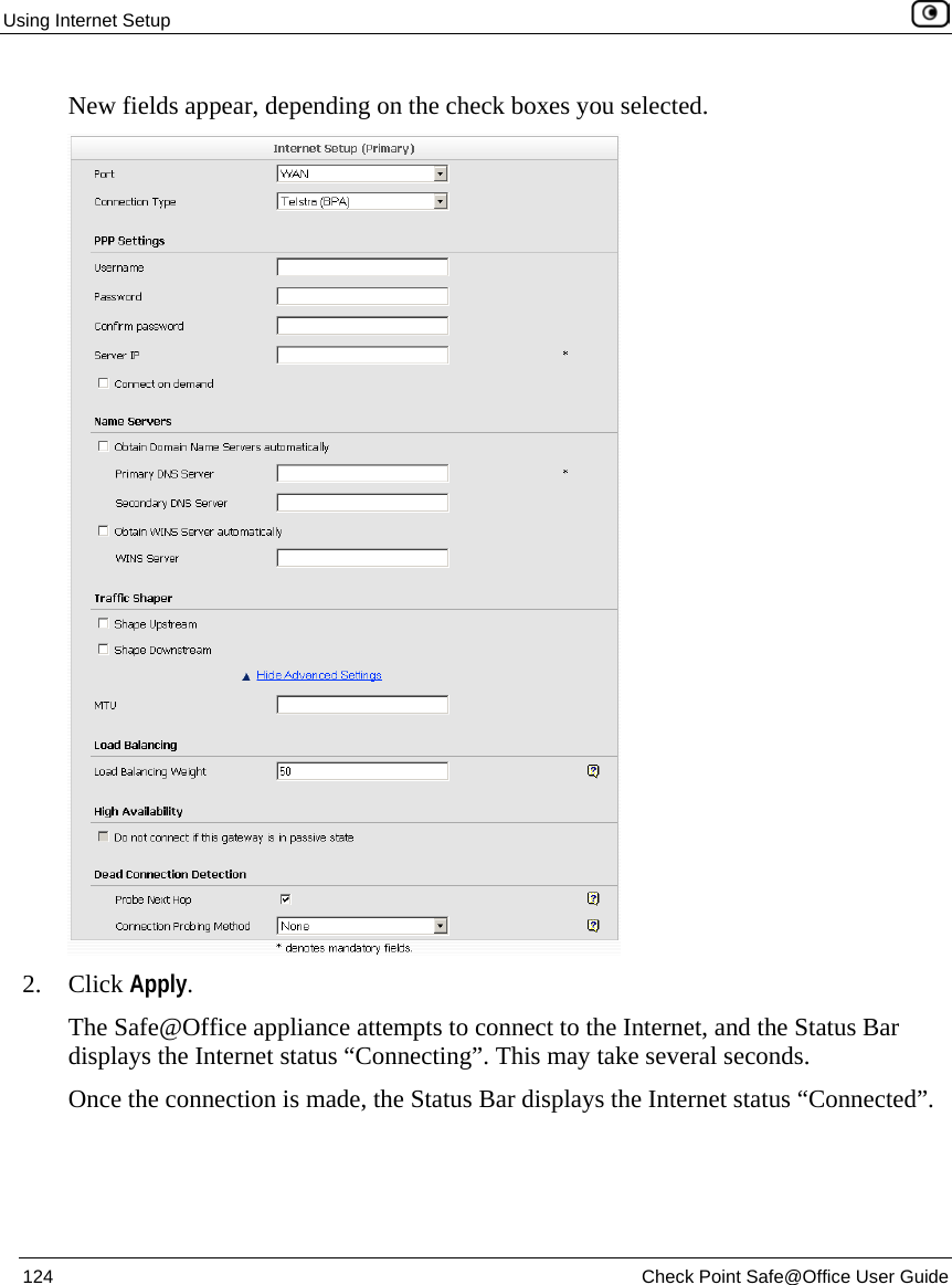 Using Internet Setup 124 Check Point Safe@Office User Guide New fields appear, depending on the check boxes you selected. 2. Click Apply. The Safe@Office appliance attempts to connect to the Internet, and the Status Bar displays the Internet status “Connecting”. This may take several seconds. Once the connection is made, the Status Bar displays the Internet status “Connected”.