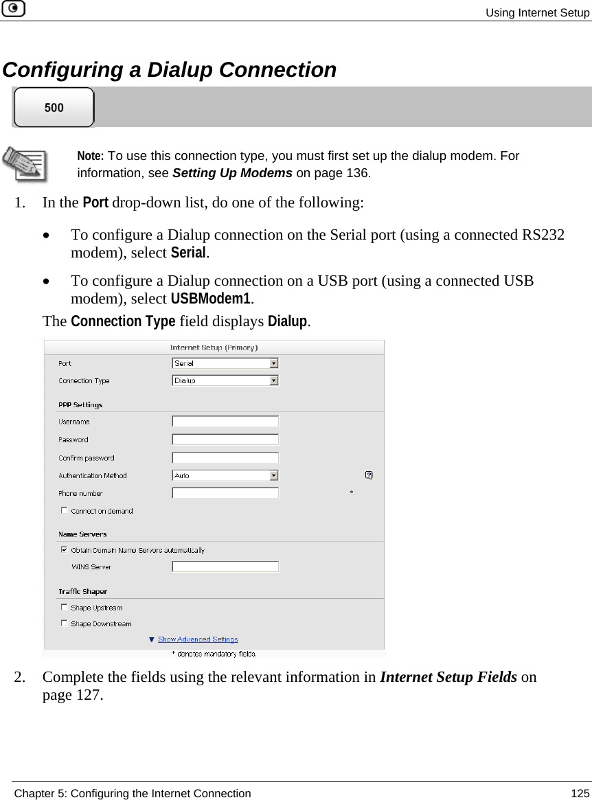 Using Internet Setup Chapter 5: Configuring the Internet Connection 125 Configuring a Dialup Connection Note: To use this connection type, you must first set up the dialup modem. For information, see Setting Up Modems on page 136. 1. In the Port drop-down list, do one of the following: • To configure a Dialup connection on the Serial port (using a connected RS232 modem), select Serial. • To configure a Dialup connection on a USB port (using a connected USB modem), select USBModem1. The Connection Type field displays Dialup. 2. Complete the fields using the relevant information in Internet Setup Fields on page 127.