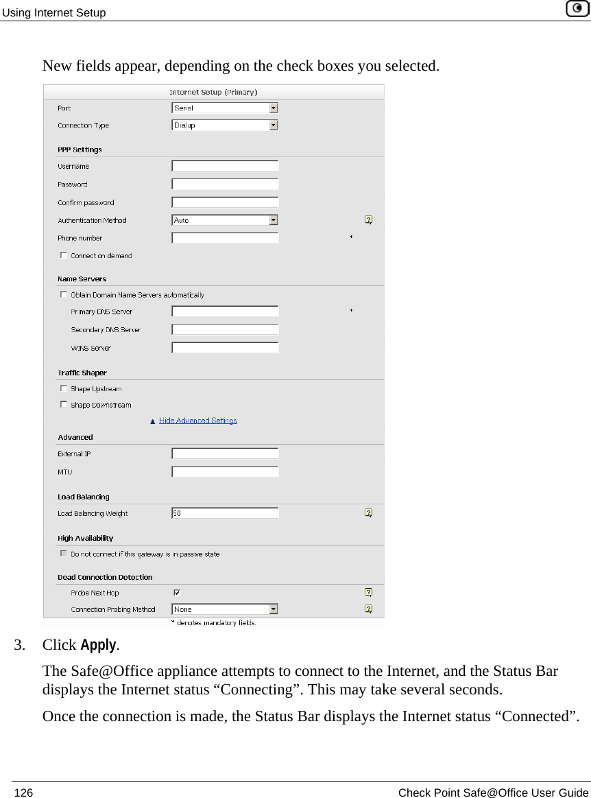 Using Internet Setup 126 Check Point Safe@Office User Guide New fields appear, depending on the check boxes you selected. 3. Click Apply. The Safe@Office appliance attempts to connect to the Internet, and the Status Bar displays the Internet status “Connecting”. This may take several seconds. Once the connection is made, the Status Bar displays the Internet status “Connected”.