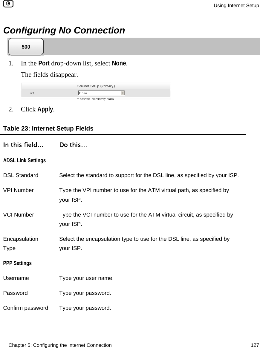 Using Internet Setup Chapter 5: Configuring the Internet Connection 127 Configuring No Connection 1. In the Port drop-down list, select None. The fields disappear. 2. Click Apply. Table 23: Internet Setup Fields In this field… Do this… ADSL Link Settings DSL Standard Select the standard to support for the DSL line, as specified by your ISP. VPI Number Type the VPI number to use for the ATM virtual path, as specified by your ISP. VCI Number Type the VCI number to use for the ATM virtual circuit, as specified by your ISP. Encapsulation Type Select the encapsulation type to use for the DSL line, as specified by your ISP. PPP Settings Username Type your user name. Password Type your password. Confirm password Type your password.