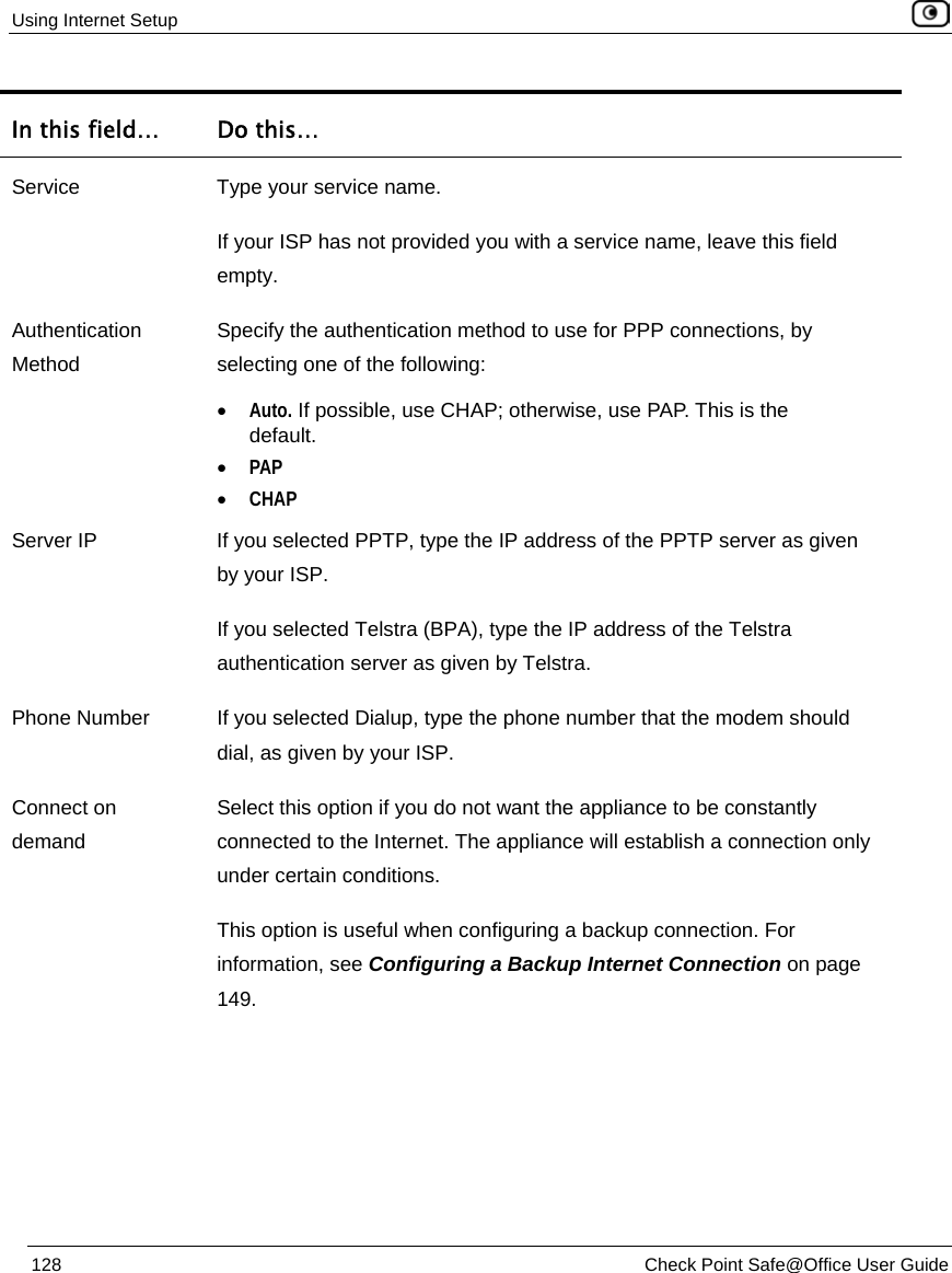Using Internet Setup 128 Check Point Safe@Office User Guide In this field… Do this… Service Type your service name. If your ISP has not provided you with a service name, leave this field empty. Authentication Method Specify the authentication method to use for PPP connections, by selecting one of the following: • Auto. If possible, use CHAP; otherwise, use PAP. This is the default. • PAP • CHAP Server IP If you selected PPTP, type the IP address of the PPTP server as given by your ISP. If you selected Telstra (BPA), type the IP address of the Telstra authentication server as given by Telstra. Phone Number If you selected Dialup, type the phone number that the modem should dial, as given by your ISP. Connect on demand Select this option if you do not want the appliance to be constantly connected to the Internet. The appliance will establish a connection only under certain conditions. This option is useful when configuring a backup connection. For information, see Configuring a Backup Internet Connection on page 149.