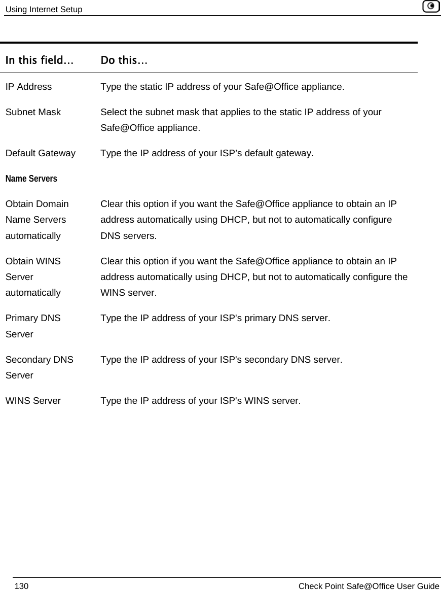 Using Internet Setup 130 Check Point Safe@Office User Guide In this field… Do this… IP Address Type the static IP address of your Safe@Office appliance. Subnet Mask Select the subnet mask that applies to the static IP address of your Safe@Office appliance. Default Gateway Type the IP address of your ISP’s default gateway. Name Servers Obtain Domain Name Servers automatically Clear this option if you want the Safe@Office appliance to obtain an IP address automatically using DHCP, but not to automatically configure DNS servers. Obtain WINS Server automatically Clear this option if you want the Safe@Office appliance to obtain an IP address automatically using DHCP, but not to automatically configure the WINS server. Primary DNS Server Type the IP address of your ISP's primary DNS server. Secondary DNS Server Type the IP address of your ISP's secondary DNS server. WINS Server Type the IP address of your ISP's WINS server.