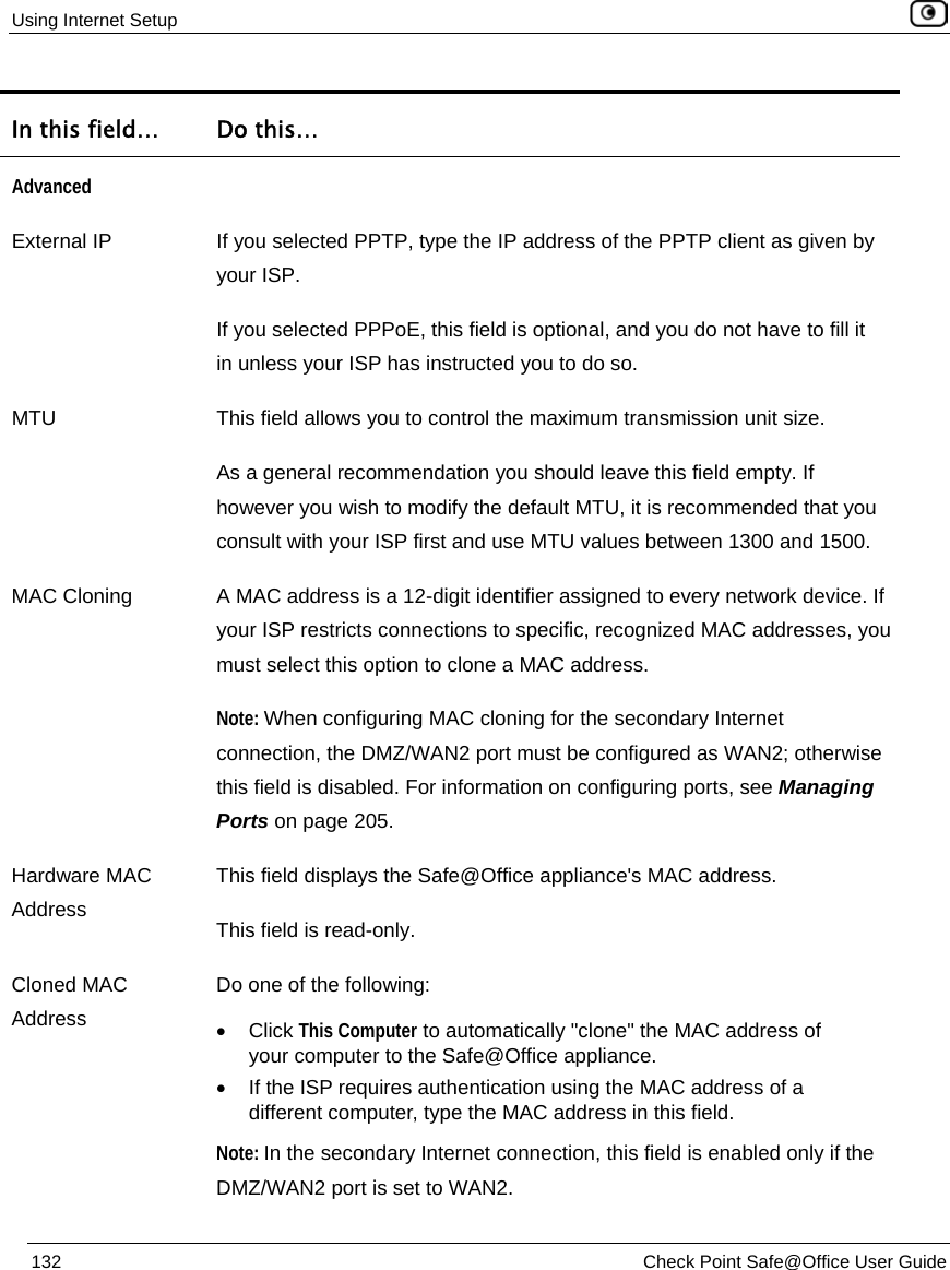 Using Internet Setup 132 Check Point Safe@Office User Guide In this field… Do this… Advanced External IP If you selected PPTP, type the IP address of the PPTP client as given by your ISP. If you selected PPPoE, this field is optional, and you do not have to fill it in unless your ISP has instructed you to do so. MTU This field allows you to control the maximum transmission unit size. As a general recommendation you should leave this field empty. If however you wish to modify the default MTU, it is recommended that you consult with your ISP first and use MTU values between 1300 and 1500. MAC Cloning A MAC address is a 12-digit identifier assigned to every network device. If your ISP restricts connections to specific, recognized MAC addresses, you must select this option to clone a MAC address. Note: When configuring MAC cloning for the secondary Internet connection, the DMZ/WAN2 port must be configured as WAN2; otherwise this field is disabled. For information on configuring ports, see Managing Ports on page 205. Hardware MAC Address This field displays the Safe@Office appliance's MAC address. This field is read-only. Cloned MAC Address Do one of the following: • Click This Computer to automatically "clone" the MAC address of your computer to the Safe@Office appliance. • If the ISP requires authentication using the MAC address of a different computer, type the MAC address in this field. Note: In the secondary Internet connection, this field is enabled only if the DMZ/WAN2 port is set to WAN2.