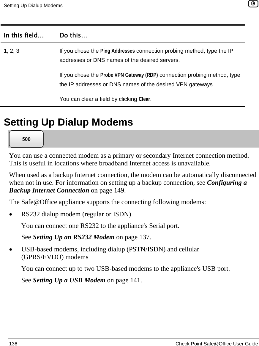 Setting Up Dialup Modems 136 Check Point Safe@Office User Guide In this field… Do this… 1, 2, 3 If you chose the Ping Addresses connection probing method, type the IP addresses or DNS names of the desired servers. If you chose the Probe VPN Gateway (RDP) connection probing method, type the IP addresses or DNS names of the desired VPN gateways. You can clear a field by clicking Clear. Setting Up Dialup Modems You can use a connected modem as a primary or secondary Internet connection method. This is useful in locations where broadband Internet access is unavailable. When used as a backup Internet connection, the modem can be automatically disconnected when not in use. For information on setting up a backup connection, see Configuring a Backup Internet Connection on page 149. The Safe@Office appliance supports the connecting following modems: • RS232 dialup modem (regular or ISDN) You can connect one RS232 to the appliance's Serial port. See Setting Up an RS232 Modem on page 137. • USB-based modems, including dialup (PSTN/ISDN) and cellular (GPRS/EVDO) modems You can connect up to two USB-based modems to the appliance's USB port. See Setting Up a USB Modem on page 141.