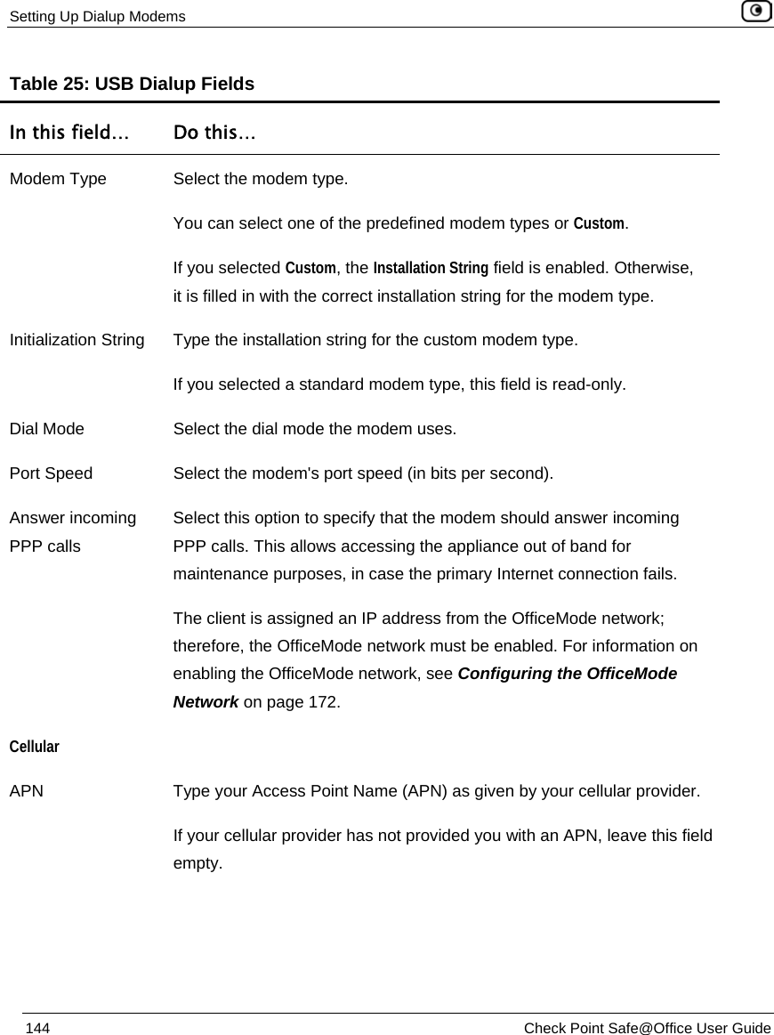 Setting Up Dialup Modems 144 Check Point Safe@Office User Guide Table 25: USB Dialup Fields In this field… Do this… Modem Type Select the modem type. You can select one of the predefined modem types or Custom. If you selected Custom, the Installation String field is enabled. Otherwise, it is filled in with the correct installation string for the modem type. Initialization String Type the installation string for the custom modem type. If you selected a standard modem type, this field is read-only. Dial Mode Select the dial mode the modem uses. Port Speed Select the modem's port speed (in bits per second). Answer incoming PPP calls Select this option to specify that the modem should answer incoming PPP calls. This allows accessing the appliance out of band for maintenance purposes, in case the primary Internet connection fails. The client is assigned an IP address from the OfficeMode network; therefore, the OfficeMode network must be enabled. For information on enabling the OfficeMode network, see Configuring the OfficeMode Network on page 172. Cellular APN Type your Access Point Name (APN) as given by your cellular provider. If your cellular provider has not provided you with an APN, leave this field empty.