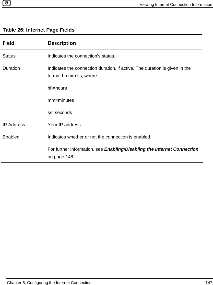 Viewing Internet Connection Information Chapter 5: Configuring the Internet Connection 147 Table 26: Internet Page Fields Field Description Status Indicates the connection’s status. Duration Indicates the connection duration, if active. The duration is given in the format hh:mm:ss, where: hh=hours mm=minutes ss=seconds IP Address Your IP address. Enabled Indicates whether or not the connection is enabled. For further information, see Enabling/Disabling the Internet Connection on page 148