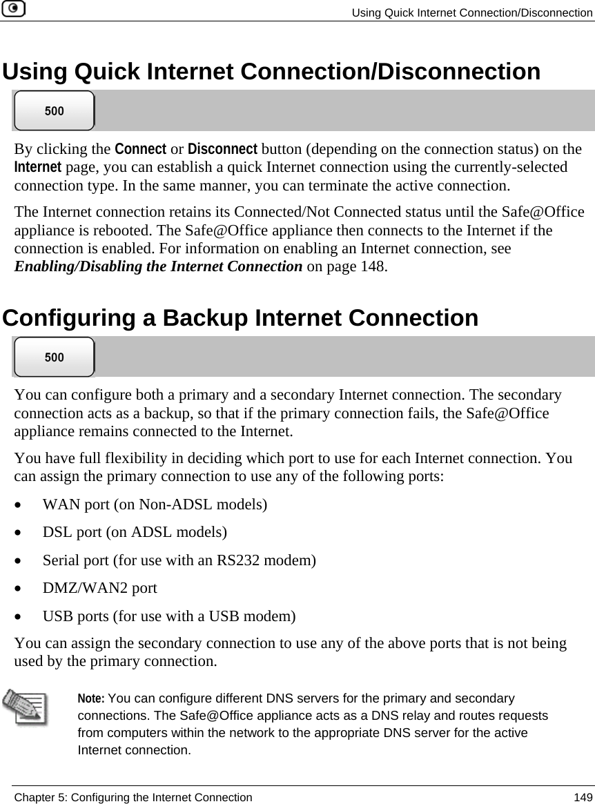 Using Quick Internet Connection/Disconnection Chapter 5: Configuring the Internet Connection 149 Using Quick Internet Connection/Disconnection By clicking the Connect or Disconnect button (depending on the connection status) on the Internet page, you can establish a quick Internet connection using the currently-selected connection type. In the same manner, you can terminate the active connection. The Internet connection retains its Connected/Not Connected status until the Safe@Office appliance is rebooted. The Safe@Office appliance then connects to the Internet if the connection is enabled. For information on enabling an Internet connection, see Enabling/Disabling the Internet Connection on page 148. Configuring a Backup Internet Connection You can configure both a primary and a secondary Internet connection. The secondary connection acts as a backup, so that if the primary connection fails, the Safe@Office appliance remains connected to the Internet. You have full flexibility in deciding which port to use for each Internet connection. You can assign the primary connection to use any of the following ports: • WAN port (on Non-ADSL models) • DSL port (on ADSL models) • Serial port (for use with an RS232 modem) • DMZ/WAN2 port • USB ports (for use with a USB modem) You can assign the secondary connection to use any of the above ports that is not being used by the primary connection. Note: You can configure different DNS servers for the primary and secondary connections. The Safe@Office appliance acts as a DNS relay and routes requests from computers within the network to the appropriate DNS server for the active Internet connection.