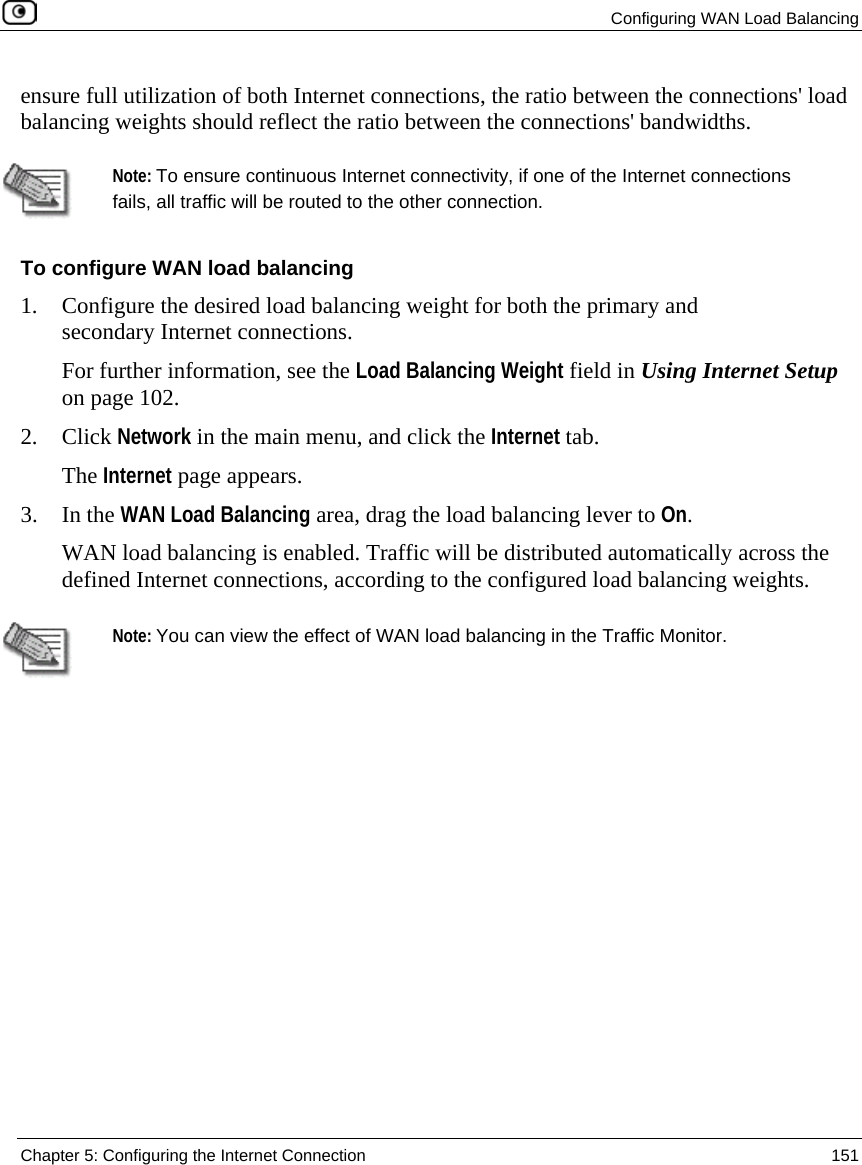 Configuring WAN Load Balancing Chapter 5: Configuring the Internet Connection 151 ensure full utilization of both Internet connections, the ratio between the connections' load balancing weights should reflect the ratio between the connections' bandwidths. Note: To ensure continuous Internet connectivity, if one of the Internet connections fails, all traffic will be routed to the other connection. To configure WAN load balancing 1. Configure the desired load balancing weight for both the primary and secondary Internet connections. For further information, see the Load Balancing Weight field in Using Internet Setup on page 102. 2. Click Network in the main menu, and click the Internet tab. The Internet page appears. 3. In the WAN Load Balancing area, drag the load balancing lever to On. WAN load balancing is enabled. Traffic will be distributed automatically across the defined Internet connections, according to the configured load balancing weights. Note: You can view the effect of WAN load balancing in the Traffic Monitor.