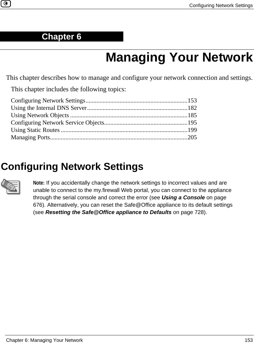 Configuring Network Settings Chapter 6: Managing Your Network 153 Chapter 6 This chapter describes how to manage and configure your network connection and settings. This chapter includes the following topics: Configuring Network Settings..................................................................153 Using the Internal DNS Server.................................................................182 Using Network Objects ............................................................................185 Configuring Network Service Objects......................................................195 Using Static Routes ..................................................................................199 Managing Ports.........................................................................................205 Configuring Network Settings Note: If you accidentally change the network settings to incorrect values and are unable to connect to the my.firewall Web portal, you can connect to the appliance through the serial console and correct the error (see Using a Console on page 676). Alternatively, you can reset the Safe@Office appliance to its default settings (see Resetting the Safe@Office appliance to Defaults on page 728). Managing Your Network
