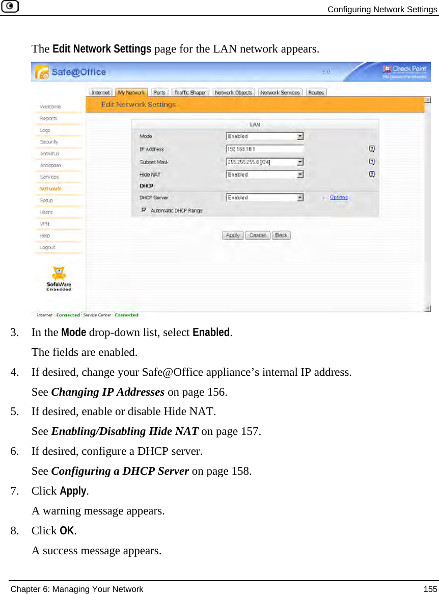 Configuring Network Settings Chapter 6: Managing Your Network 155 The Edit Network Settings page for the LAN network appears. 3. In the Mode drop-down list, select Enabled. The fields are enabled. 4. If desired, change your Safe@Office appliance’s internal IP address. See Changing IP Addresses on page 156. 5. If desired, enable or disable Hide NAT. See Enabling/Disabling Hide NAT on page 157. 6. If desired, configure a DHCP server. See Configuring a DHCP Server on page 158. 7. Click Apply. A warning message appears. 8. Click OK. A success message appears.
