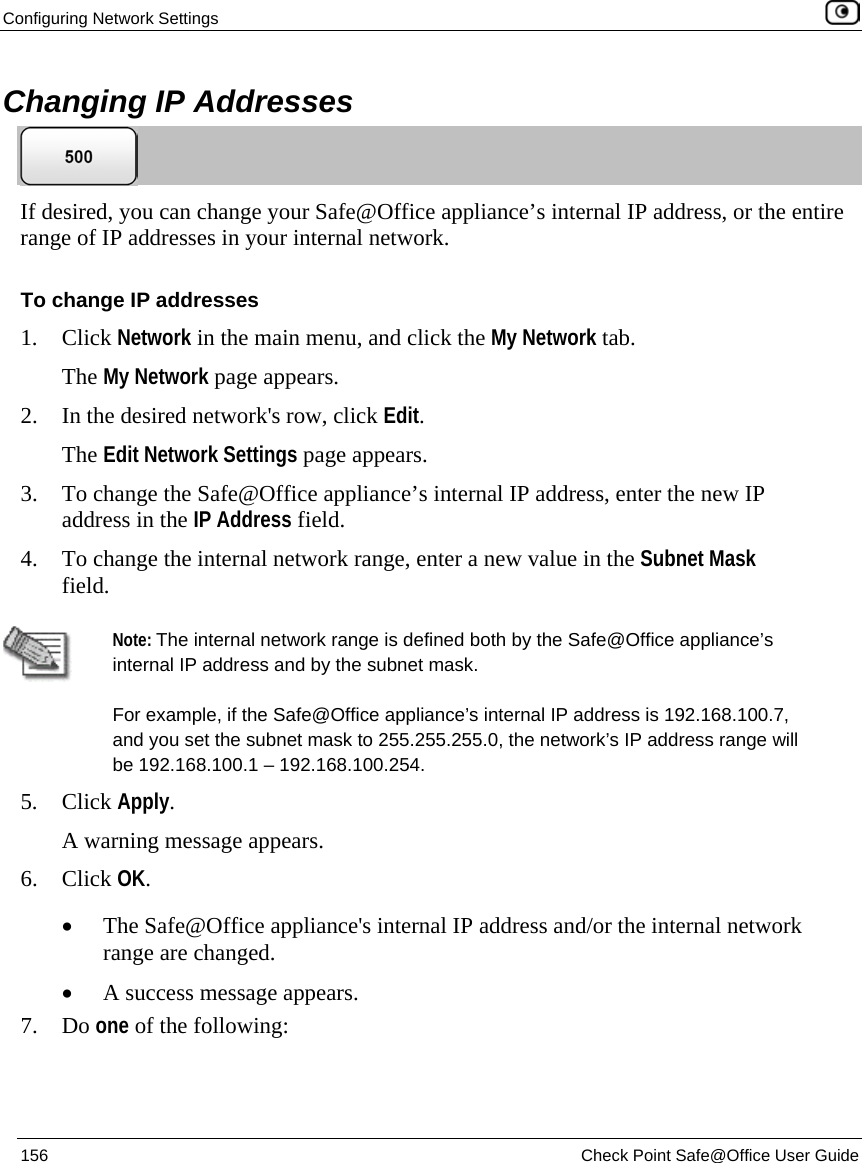 Configuring Network Settings 156 Check Point Safe@Office User Guide Changing IP Addresses If desired, you can change your Safe@Office appliance’s internal IP address, or the entire range of IP addresses in your internal network. To change IP addresses 1. Click Network in the main menu, and click the My Network tab. The My Network page appears. 2. In the desired network's row, click Edit. The Edit Network Settings page appears. 3. To change the Safe@Office appliance’s internal IP address, enter the new IP address in the IP Address field. 4. To change the internal network range, enter a new value in the Subnet Mask field. Note: The internal network range is defined both by the Safe@Office appliance’s internal IP address and by the subnet mask. For example, if the Safe@Office appliance’s internal IP address is 192.168.100.7, and you set the subnet mask to 255.255.255.0, the network’s IP address range will be 192.168.100.1 – 192.168.100.254. 5. Click Apply. A warning message appears. 6. Click OK. • The Safe@Office appliance's internal IP address and/or the internal network range are changed. • A success message appears. 7. Do one of the following: