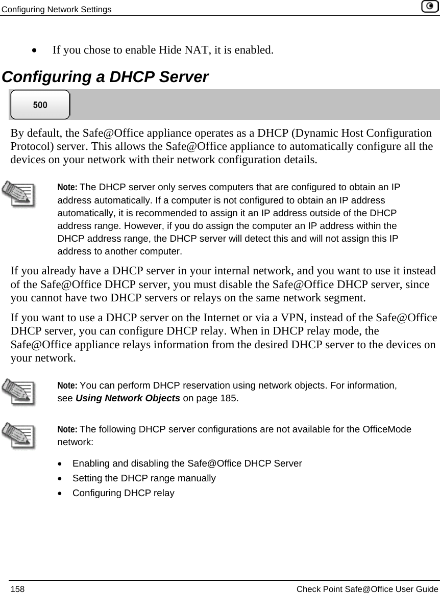 Configuring Network Settings 158 Check Point Safe@Office User Guide • If you chose to enable Hide NAT, it is enabled. Configuring a DHCP Server By default, the Safe@Office appliance operates as a DHCP (Dynamic Host Configuration Protocol) server. This allows the Safe@Office appliance to automatically configure all the devices on your network with their network configuration details. Note: The DHCP server only serves computers that are configured to obtain an IP address automatically. If a computer is not configured to obtain an IP address automatically, it is recommended to assign it an IP address outside of the DHCP address range. However, if you do assign the computer an IP address within the DHCP address range, the DHCP server will detect this and will not assign this IP address to another computer. If you already have a DHCP server in your internal network, and you want to use it instead of the Safe@Office DHCP server, you must disable the Safe@Office DHCP server, since you cannot have two DHCP servers or relays on the same network segment. If you want to use a DHCP server on the Internet or via a VPN, instead of the Safe@Office DHCP server, you can configure DHCP relay. When in DHCP relay mode, the Safe@Office appliance relays information from the desired DHCP server to the devices on your network. Note: You can perform DHCP reservation using network objects. For information, see Using Network Objects on page 185. Note: The following DHCP server configurations are not available for the OfficeMode network: • Enabling and disabling the Safe@Office DHCP Server • Setting the DHCP range manually • Configuring DHCP relay