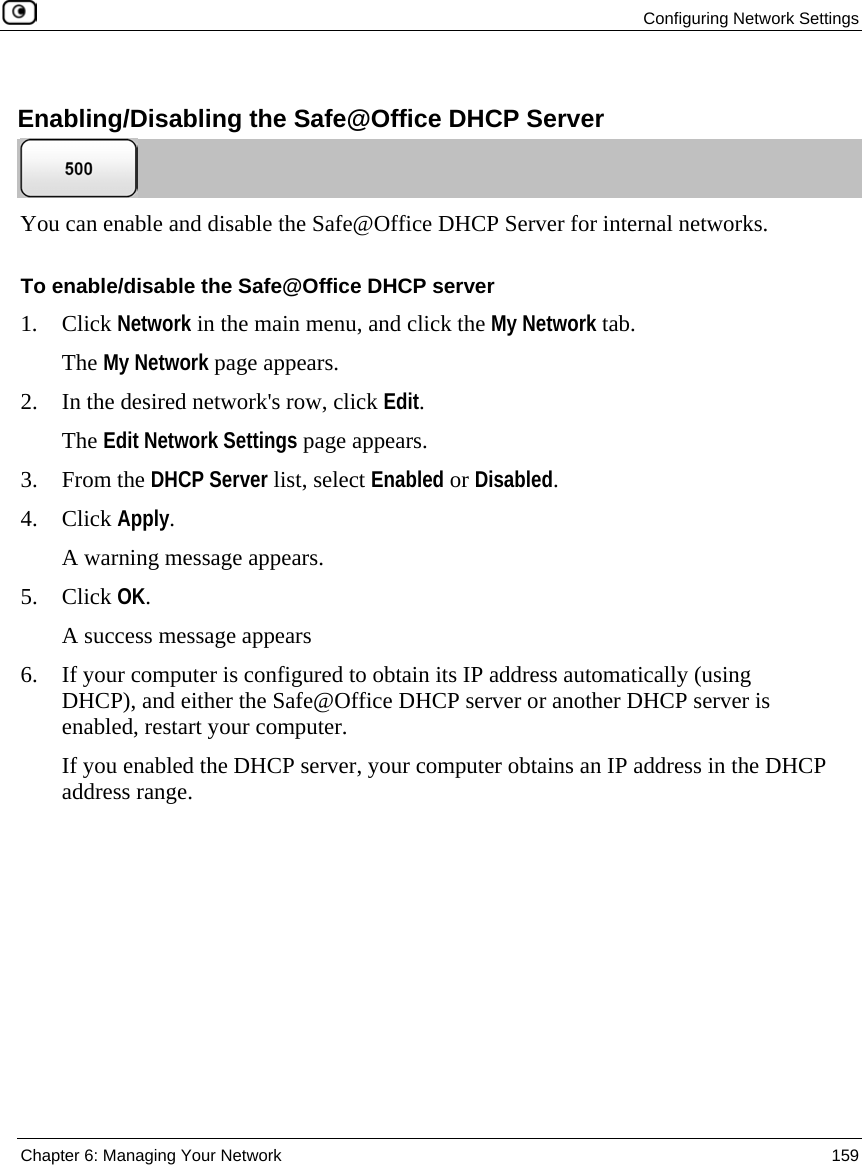 Configuring Network Settings Chapter 6: Managing Your Network 159 Enabling/Disabling the Safe@Office DHCP Server You can enable and disable the Safe@Office DHCP Server for internal networks. To enable/disable the Safe@Office DHCP server 1. Click Network in the main menu, and click the My Network tab. The My Network page appears. 2. In the desired network's row, click Edit. The Edit Network Settings page appears. 3. From the DHCP Server list, select Enabled or Disabled. 4. Click Apply. A warning message appears. 5. Click OK. A success message appears 6. If your computer is configured to obtain its IP address automatically (using DHCP), and either the Safe@Office DHCP server or another DHCP server is enabled, restart your computer. If you enabled the DHCP server, your computer obtains an IP address in the DHCP address range.