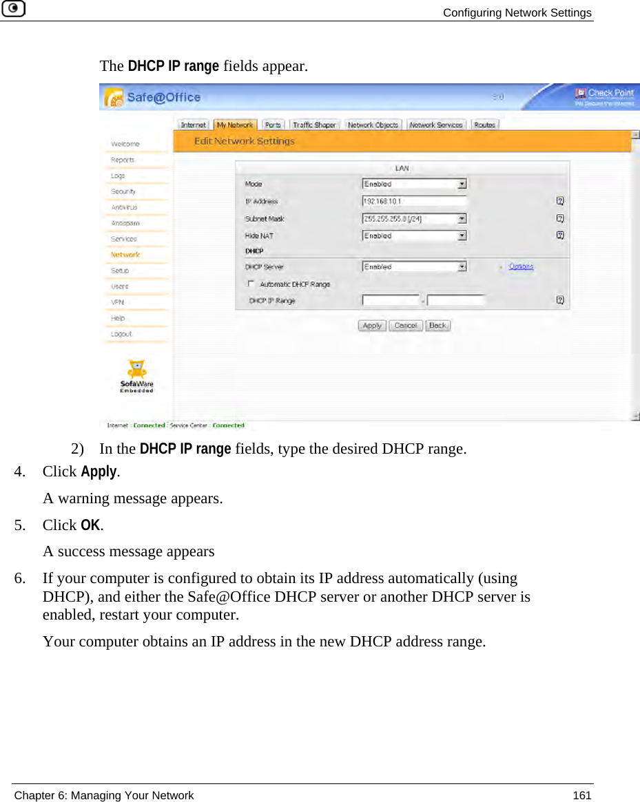 Configuring Network Settings Chapter 6: Managing Your Network 161 The DHCP IP range fields appear. 2) In the DHCP IP range fields, type the desired DHCP range. 4. Click Apply. A warning message appears. 5. Click OK. A success message appears 6. If your computer is configured to obtain its IP address automatically (using DHCP), and either the Safe@Office DHCP server or another DHCP server is enabled, restart your computer. Your computer obtains an IP address in the new DHCP address range.