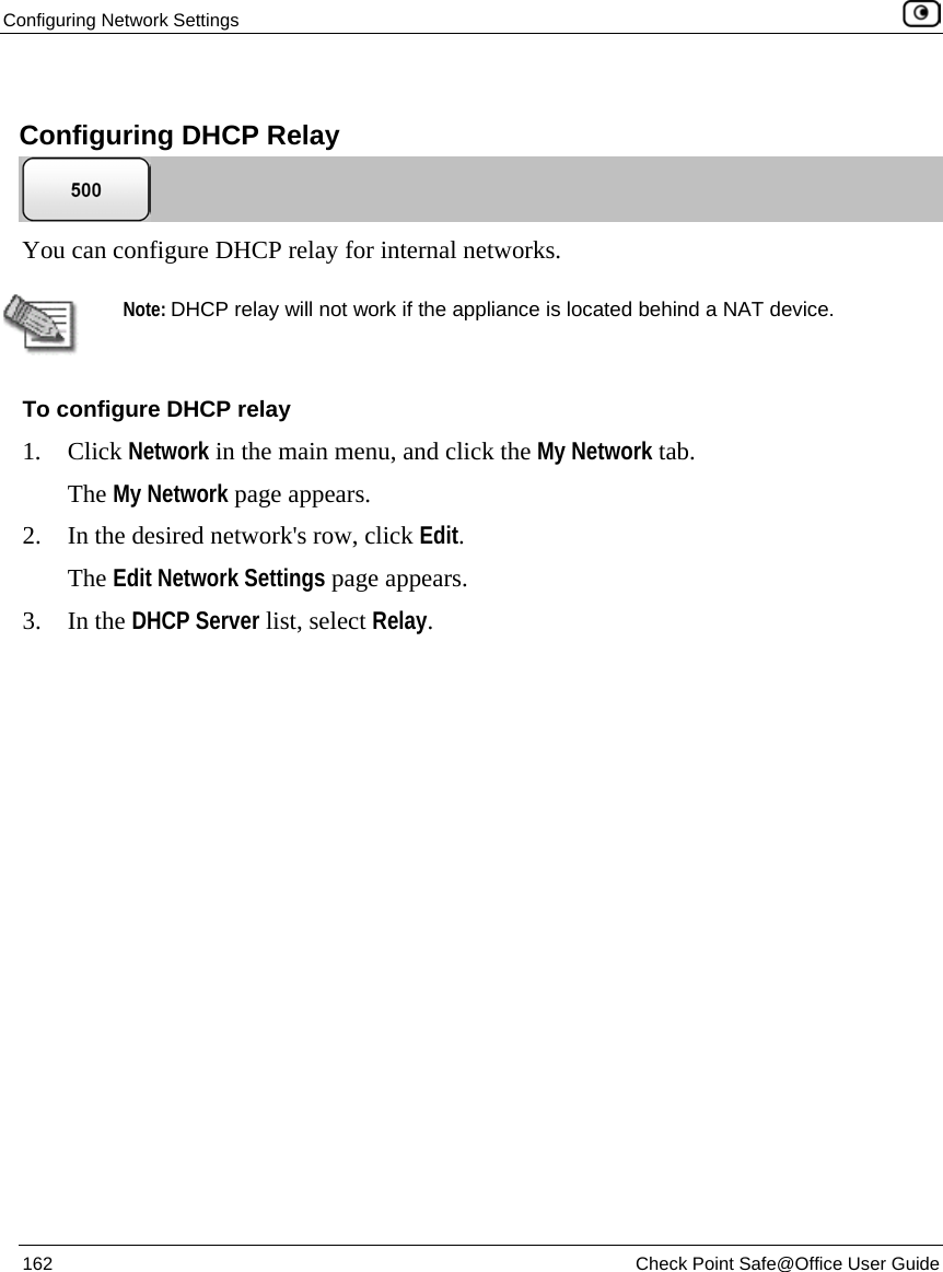 Configuring Network Settings 162 Check Point Safe@Office User Guide Configuring DHCP Relay You can configure DHCP relay for internal networks. Note: DHCP relay will not work if the appliance is located behind a NAT device. To configure DHCP relay 1. Click Network in the main menu, and click the My Network tab. The My Network page appears. 2. In the desired network's row, click Edit. The Edit Network Settings page appears. 3. In the DHCP Server list, select Relay.