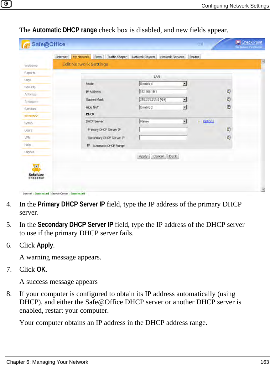 Configuring Network Settings Chapter 6: Managing Your Network 163 The Automatic DHCP range check box is disabled, and new fields appear. 4. In the Primary DHCP Server IP field, type the IP address of the primary DHCP server. 5. In the Secondary DHCP Server IP field, type the IP address of the DHCP server to use if the primary DHCP server fails. 6. Click Apply. A warning message appears. 7. Click OK. A success message appears 8. If your computer is configured to obtain its IP address automatically (using DHCP), and either the Safe@Office DHCP server or another DHCP server is enabled, restart your computer. Your computer obtains an IP address in the DHCP address range.