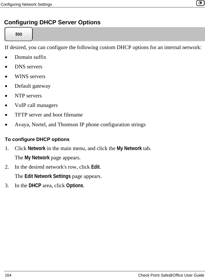 Configuring Network Settings 164 Check Point Safe@Office User Guide Configuring DHCP Server Options If desired, you can configure the following custom DHCP options for an internal network: • Domain suffix • DNS servers • WINS servers • Default gateway • NTP servers • VoIP call managers • TFTP server and boot filename • Avaya, Nortel, and Thomson IP phone configuration strings To configure DHCP options 1. Click Network in the main menu, and click the My Network tab. The My Network page appears. 2. In the desired network's row, click Edit. The Edit Network Settings page appears. 3. In the DHCP area, click Options.