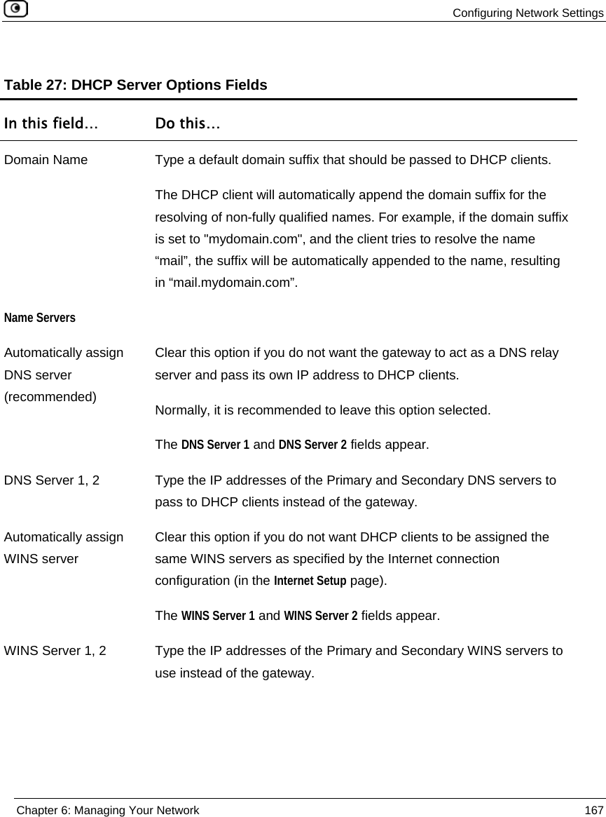 Configuring Network Settings Chapter 6: Managing Your Network 167 Table 27: DHCP Server Options Fields In this field… Do this… Domain Name Type a default domain suffix that should be passed to DHCP clients. The DHCP client will automatically append the domain suffix for the resolving of non-fully qualified names. For example, if the domain suffix is set to "mydomain.com", and the client tries to resolve the name “mail”, the suffix will be automatically appended to the name, resulting in “mail.mydomain.com”. Name Servers Automatically assign DNS server (recommended) Clear this option if you do not want the gateway to act as a DNS relay server and pass its own IP address to DHCP clients. Normally, it is recommended to leave this option selected. The DNS Server 1 and DNS Server 2 fields appear. DNS Server 1, 2 Type the IP addresses of the Primary and Secondary DNS servers to pass to DHCP clients instead of the gateway. Automatically assign WINS server Clear this option if you do not want DHCP clients to be assigned the same WINS servers as specified by the Internet connection configuration (in the Internet Setup page). The WINS Server 1 and WINS Server 2 fields appear. WINS Server 1, 2 Type the IP addresses of the Primary and Secondary WINS servers to use instead of the gateway.