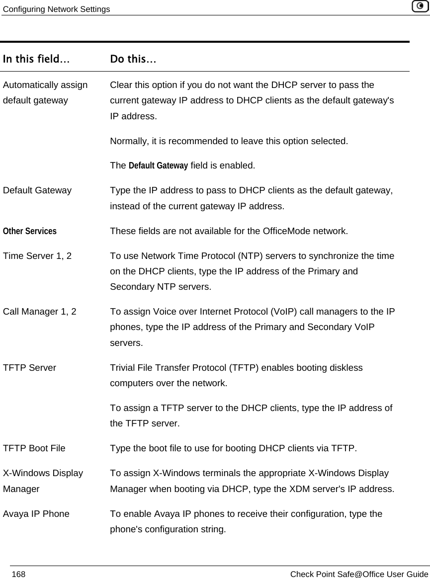 Configuring Network Settings 168 Check Point Safe@Office User Guide In this field… Do this… Automatically assign default gateway Clear this option if you do not want the DHCP server to pass the current gateway IP address to DHCP clients as the default gateway's IP address. Normally, it is recommended to leave this option selected. The Default Gateway field is enabled. Default Gateway Type the IP address to pass to DHCP clients as the default gateway, instead of the current gateway IP address. Other Services These fields are not available for the OfficeMode network. Time Server 1, 2 To use Network Time Protocol (NTP) servers to synchronize the time on the DHCP clients, type the IP address of the Primary and Secondary NTP servers. Call Manager 1, 2 To assign Voice over Internet Protocol (VoIP) call managers to the IP phones, type the IP address of the Primary and Secondary VoIP servers. TFTP Server Trivial File Transfer Protocol (TFTP) enables booting diskless computers over the network. To assign a TFTP server to the DHCP clients, type the IP address of the TFTP server. TFTP Boot File Type the boot file to use for booting DHCP clients via TFTP. X-Windows Display Manager To assign X-Windows terminals the appropriate X-Windows Display Manager when booting via DHCP, type the XDM server's IP address. Avaya IP Phone To enable Avaya IP phones to receive their configuration, type the phone's configuration string.