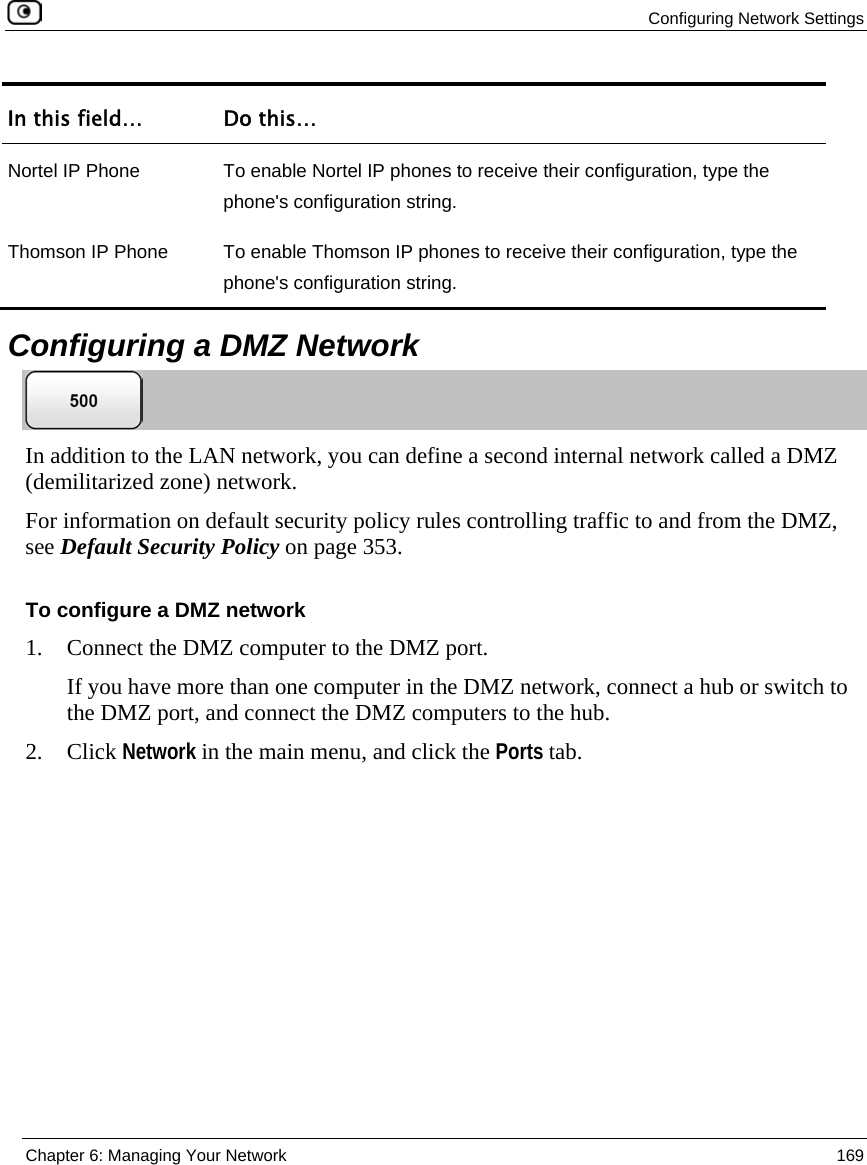 Configuring Network Settings Chapter 6: Managing Your Network 169 In this field… Do this… Nortel IP Phone To enable Nortel IP phones to receive their configuration, type the phone's configuration string. Thomson IP Phone To enable Thomson IP phones to receive their configuration, type the phone's configuration string. Configuring a DMZ Network In addition to the LAN network, you can define a second internal network called a DMZ (demilitarized zone) network. For information on default security policy rules controlling traffic to and from the DMZ, see Default Security Policy on page 353. To configure a DMZ network 1. Connect the DMZ computer to the DMZ port. If you have more than one computer in the DMZ network, connect a hub or switch to the DMZ port, and connect the DMZ computers to the hub. 2. Click Network in the main menu, and click the Ports tab.