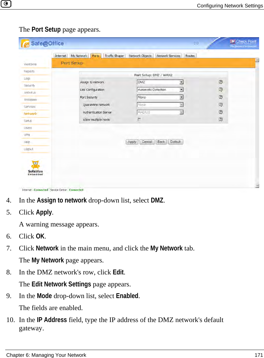 Configuring Network Settings Chapter 6: Managing Your Network 171 The Port Setup page appears. 4. In the Assign to network drop-down list, select DMZ. 5. Click Apply. A warning message appears. 6. Click OK. 7. Click Network in the main menu, and click the My Network tab. The My Network page appears. 8. In the DMZ network's row, click Edit. The Edit Network Settings page appears. 9. In the Mode drop-down list, select Enabled. The fields are enabled. 10. In the IP Address field, type the IP address of the DMZ network's default gateway.