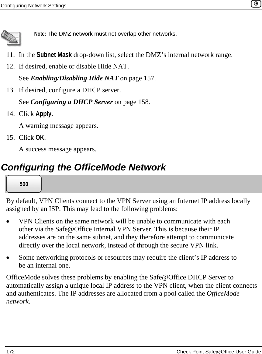 Configuring Network Settings 172 Check Point Safe@Office User Guide Note: The DMZ network must not overlap other networks. 11. In the Subnet Mask drop-down list, select the DMZ’s internal network range. 12. If desired, enable or disable Hide NAT. See Enabling/Disabling Hide NAT on page 157. 13. If desired, configure a DHCP server. See Configuring a DHCP Server on page 158. 14. Click Apply. A warning message appears. 15. Click OK. A success message appears. Configuring the OfficeMode Network By default, VPN Clients connect to the VPN Server using an Internet IP address locally assigned by an ISP. This may lead to the following problems: • VPN Clients on the same network will be unable to communicate with each other via the Safe@Office Internal VPN Server. This is because their IP addresses are on the same subnet, and they therefore attempt to communicate directly over the local network, instead of through the secure VPN link. • Some networking protocols or resources may require the client’s IP address to be an internal one. OfficeMode solves these problems by enabling the Safe@Office DHCP Server to automatically assign a unique local IP address to the VPN client, when the client connects and authenticates. The IP addresses are allocated from a pool called the OfficeMode network.