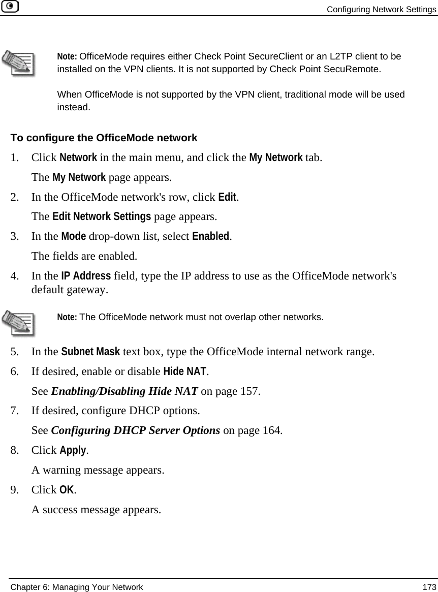 Configuring Network Settings Chapter 6: Managing Your Network 173 Note: OfficeMode requires either Check Point SecureClient or an L2TP client to be installed on the VPN clients. It is not supported by Check Point SecuRemote. When OfficeMode is not supported by the VPN client, traditional mode will be used instead. To configure the OfficeMode network 1. Click Network in the main menu, and click the My Network tab. The My Network page appears. 2. In the OfficeMode network's row, click Edit. The Edit Network Settings page appears. 3. In the Mode drop-down list, select Enabled. The fields are enabled. 4. In the IP Address field, type the IP address to use as the OfficeMode network's default gateway. Note: The OfficeMode network must not overlap other networks. 5. In the Subnet Mask text box, type the OfficeMode internal network range. 6. If desired, enable or disable Hide NAT. See Enabling/Disabling Hide NAT on page 157. 7. If desired, configure DHCP options. See Configuring DHCP Server Options on page 164. 8. Click Apply. A warning message appears. 9. Click OK. A success message appears.