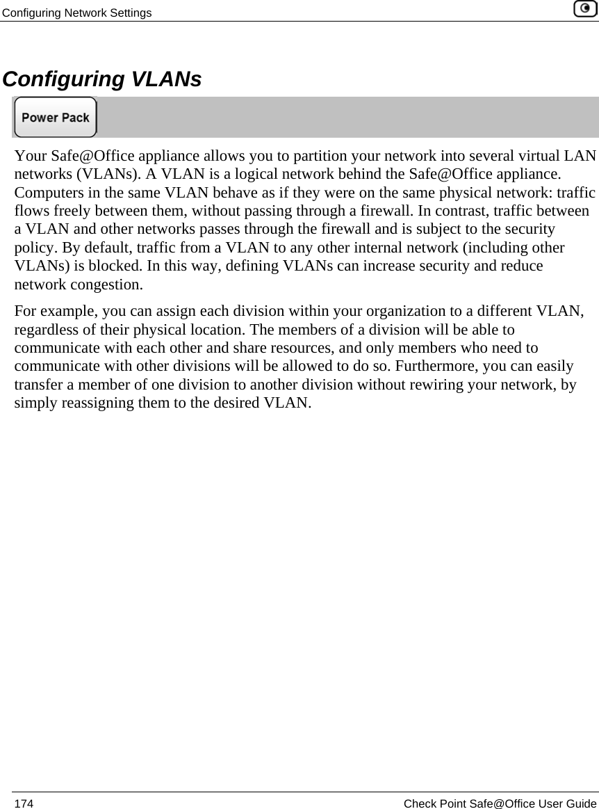 Configuring Network Settings 174 Check Point Safe@Office User Guide Configuring VLANs Your Safe@Office appliance allows you to partition your network into several virtual LAN networks (VLANs). A VLAN is a logical network behind the Safe@Office appliance. Computers in the same VLAN behave as if they were on the same physical network: traffic flows freely between them, without passing through a firewall. In contrast, traffic between a VLAN and other networks passes through the firewall and is subject to the security policy. By default, traffic from a VLAN to any other internal network (including other VLANs) is blocked. In this way, defining VLANs can increase security and reduce network congestion. For example, you can assign each division within your organization to a different VLAN, regardless of their physical location. The members of a division will be able to communicate with each other and share resources, and only members who need to communicate with other divisions will be allowed to do so. Furthermore, you can easily transfer a member of one division to another division without rewiring your network, by simply reassigning them to the desired VLAN.