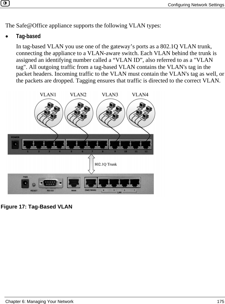Configuring Network Settings Chapter 6: Managing Your Network 175 The Safe@Office appliance supports the following VLAN types: • Tag-based In tag-based VLAN you use one of the gateway’s ports as a 802.1Q VLAN trunk, connecting the appliance to a VLAN-aware switch. Each VLAN behind the trunk is assigned an identifying number called a “VLAN ID”, also referred to as a "VLAN tag". All outgoing traffic from a tag-based VLAN contains the VLAN's tag in the packet headers. Incoming traffic to the VLAN must contain the VLAN's tag as well, or the packets are dropped. Tagging ensures that traffic is directed to the correct VLAN. Figure 17: Tag-Based VLAN