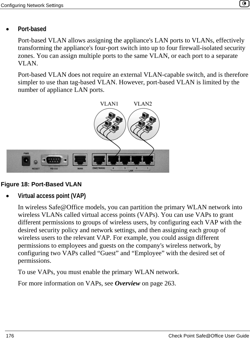 Configuring Network Settings 176 Check Point Safe@Office User Guide • Port-based Port-based VLAN allows assigning the appliance's LAN ports to VLANs, effectively transforming the appliance's four-port switch into up to four firewall-isolated security zones. You can assign multiple ports to the same VLAN, or each port to a separate VLAN. Port-based VLAN does not require an external VLAN-capable switch, and is therefore simpler to use than tag-based VLAN. However, port-based VLAN is limited by the number of appliance LAN ports. • Virtual access point (VAP) In wireless Safe@Office models, you can partition the primary WLAN network into wireless VLANs called virtual access points (VAPs). You can use VAPs to grant different permissions to groups of wireless users, by configuring each VAP with the desired security policy and network settings, and then assigning each group of wireless users to the relevant VAP. For example, you could assign different permissions to employees and guests on the company's wireless network, by configuring two VAPs called “Guest” and “Employee” with the desired set of permissions. To use VAPs, you must enable the primary WLAN network. For more information on VAPs, see Overview on page 263. Figure 18: Port-Based VLAN