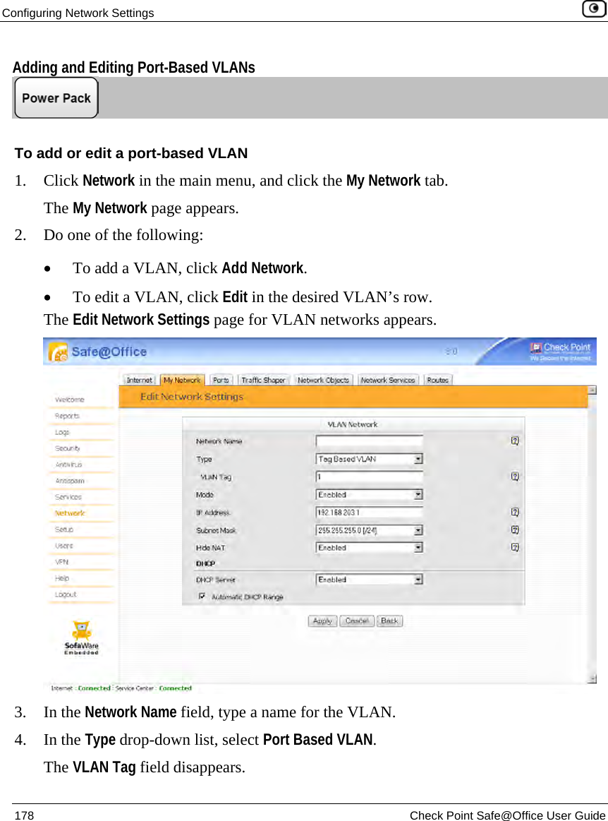 Configuring Network Settings 178 Check Point Safe@Office User Guide Adding and Editing Port-Based VLANs To add or edit a port-based VLAN 1. Click Network in the main menu, and click the My Network tab. The My Network page appears. 2. Do one of the following: • To add a VLAN, click Add Network. • To edit a VLAN, click Edit in the desired VLAN’s row. The Edit Network Settings page for VLAN networks appears. 3. In the Network Name field, type a name for the VLAN. 4. In the Type drop-down list, select Port Based VLAN. The VLAN Tag field disappears.