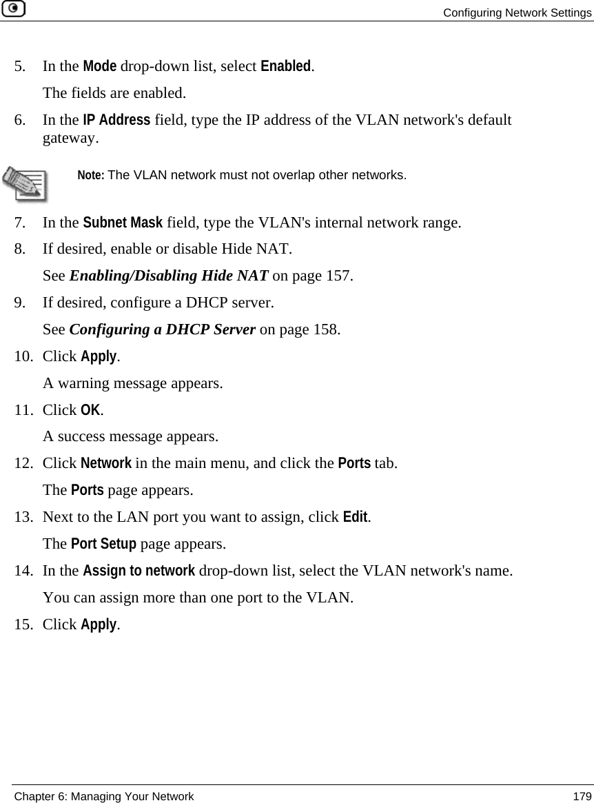 Configuring Network Settings Chapter 6: Managing Your Network 179 5. In the Mode drop-down list, select Enabled. The fields are enabled. 6. In the IP Address field, type the IP address of the VLAN network's default gateway. Note: The VLAN network must not overlap other networks. 7. In the Subnet Mask field, type the VLAN's internal network range. 8. If desired, enable or disable Hide NAT. See Enabling/Disabling Hide NAT on page 157. 9. If desired, configure a DHCP server. See Configuring a DHCP Server on page 158. 10. Click Apply. A warning message appears. 11. Click OK. A success message appears. 12. Click Network in the main menu, and click the Ports tab. The Ports page appears. 13. Next to the LAN port you want to assign, click Edit. The Port Setup page appears. 14. In the Assign to network drop-down list, select the VLAN network's name. You can assign more than one port to the VLAN. 15. Click Apply.