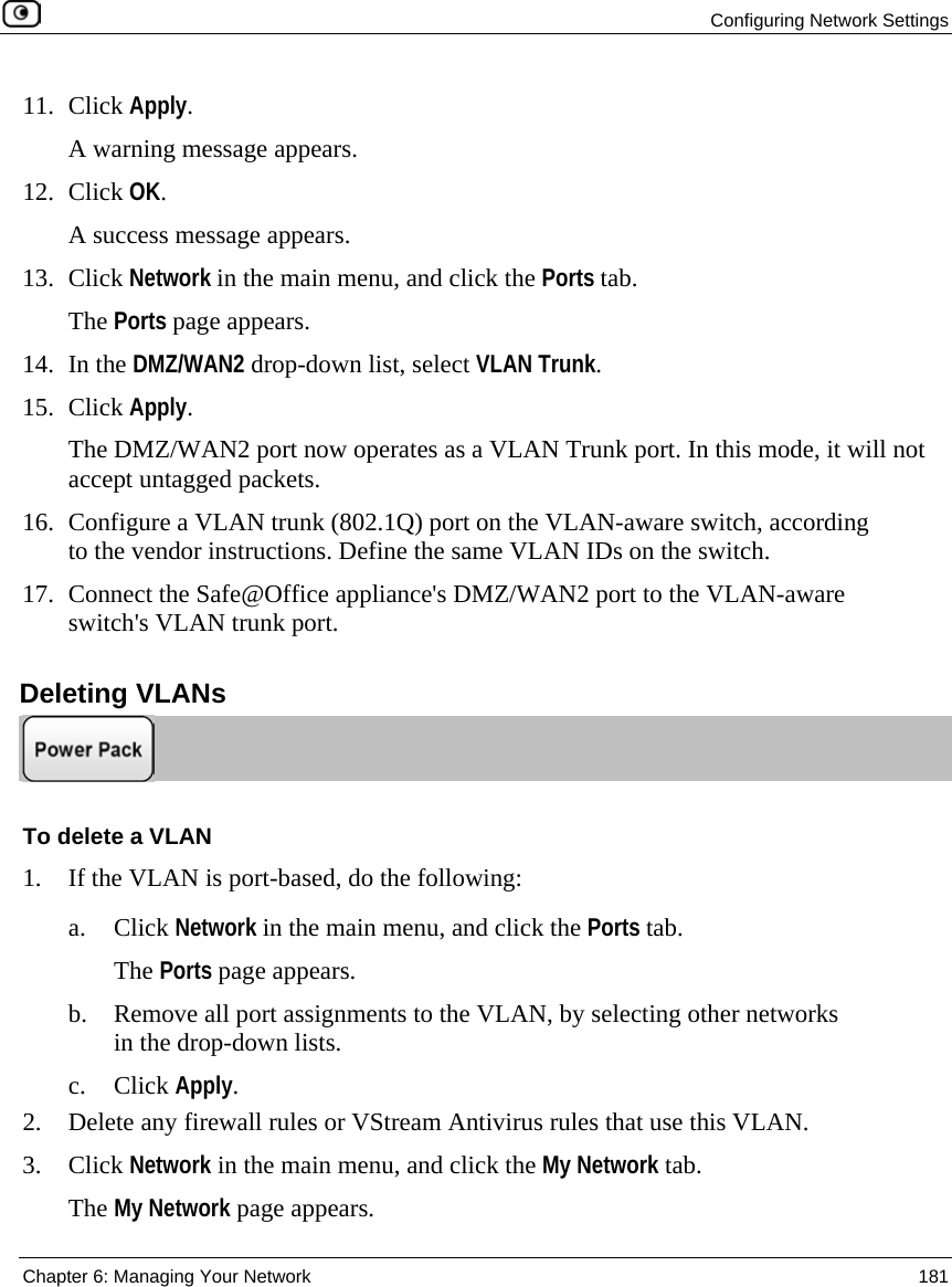 Configuring Network Settings Chapter 6: Managing Your Network 181 11. Click Apply. A warning message appears. 12. Click OK. A success message appears. 13. Click Network in the main menu, and click the Ports tab. The Ports page appears. 14. In the DMZ/WAN2 drop-down list, select VLAN Trunk. 15. Click Apply. The DMZ/WAN2 port now operates as a VLAN Trunk port. In this mode, it will not accept untagged packets. 16. Configure a VLAN trunk (802.1Q) port on the VLAN-aware switch, according to the vendor instructions. Define the same VLAN IDs on the switch. 17. Connect the Safe@Office appliance's DMZ/WAN2 port to the VLAN-aware switch's VLAN trunk port. Deleting VLANs To delete a VLAN 1. If the VLAN is port-based, do the following: a. Click Network in the main menu, and click the Ports tab. The Ports page appears. b. Remove all port assignments to the VLAN, by selecting other networks in the drop-down lists. c. Click Apply. 2. Delete any firewall rules or VStream Antivirus rules that use this VLAN. 3. Click Network in the main menu, and click the My Network tab. The My Network page appears.