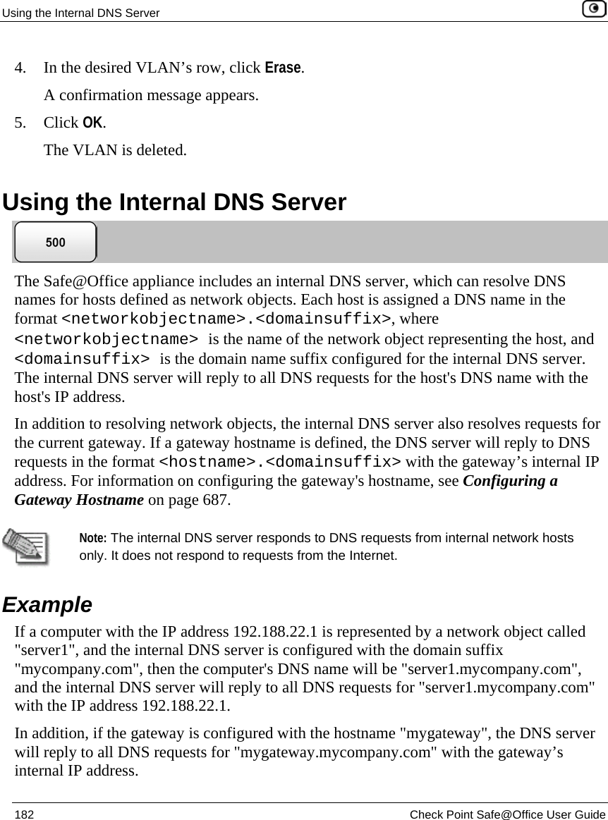 Using the Internal DNS Server 182 Check Point Safe@Office User Guide 4. In the desired VLAN’s row, click Erase. A confirmation message appears. 5. Click OK. The VLAN is deleted. Using the Internal DNS Server The Safe@Office appliance includes an internal DNS server, which can resolve DNS names for hosts defined as network objects. Each host is assigned a DNS name in the format <networkobjectname>.<domainsuffix>, where <networkobjectname> is the name of the network object representing the host, and <domainsuffix> is the domain name suffix configured for the internal DNS server. The internal DNS server will reply to all DNS requests for the host's DNS name with the host's IP address. In addition to resolving network objects, the internal DNS server also resolves requests for the current gateway. If a gateway hostname is defined, the DNS server will reply to DNS requests in the format <hostname>.<domainsuffix> with the gateway’s internal IP address. For information on configuring the gateway's hostname, see Configuring a Gateway Hostname on page 687. Note: The internal DNS server responds to DNS requests from internal network hosts only. It does not respond to requests from the Internet. Example If a computer with the IP address 192.188.22.1 is represented by a network object called "server1", and the internal DNS server is configured with the domain suffix "mycompany.com", then the computer's DNS name will be "server1.mycompany.com", and the internal DNS server will reply to all DNS requests for "server1.mycompany.com" with the IP address 192.188.22.1. In addition, if the gateway is configured with the hostname "mygateway", the DNS server will reply to all DNS requests for "mygateway.mycompany.com" with the gateway’s internal IP address.