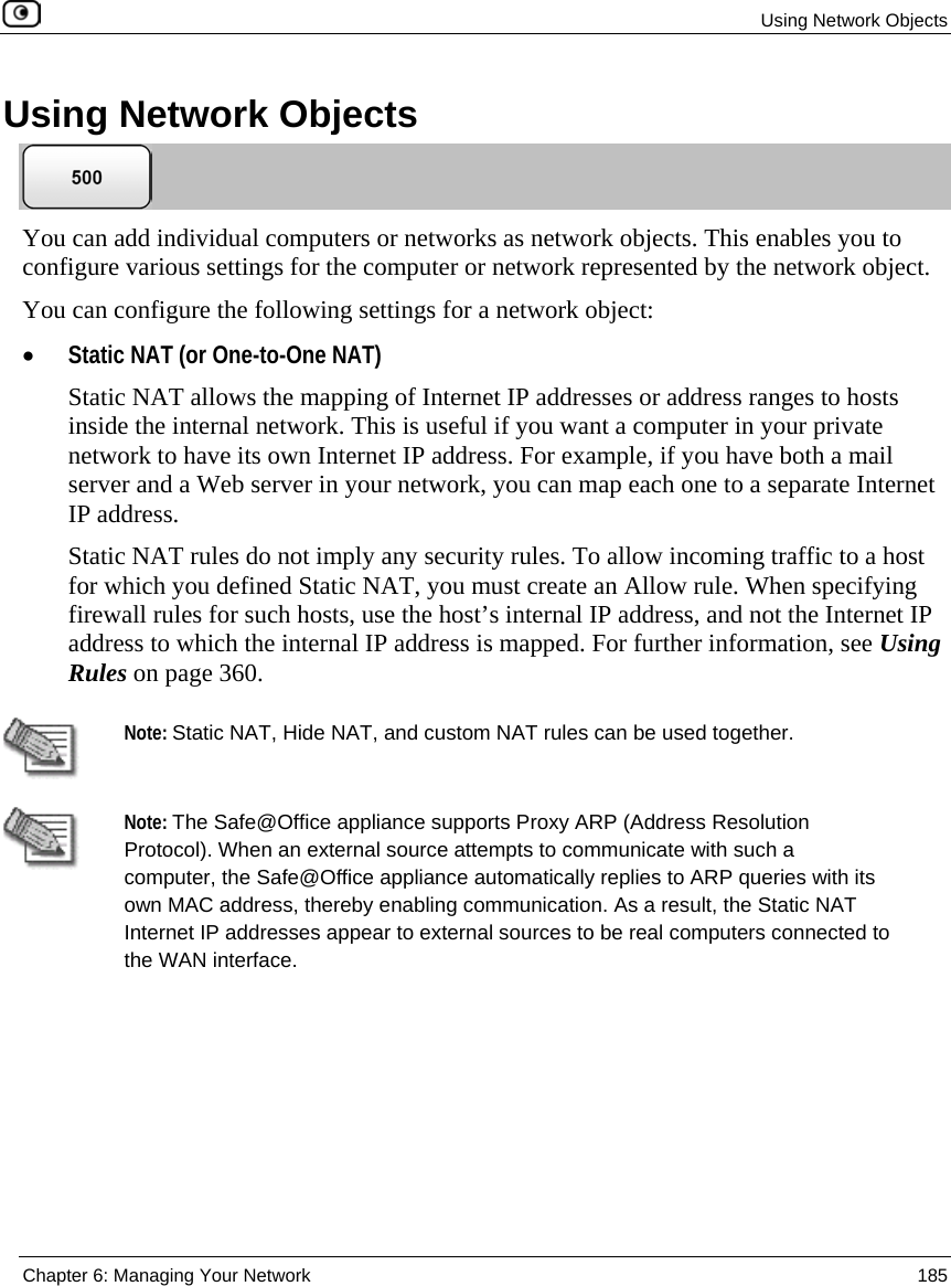 Using Network Objects Chapter 6: Managing Your Network 185 Using Network Objects You can add individual computers or networks as network objects. This enables you to configure various settings for the computer or network represented by the network object. You can configure the following settings for a network object: • Static NAT (or One-to-One NAT) Static NAT allows the mapping of Internet IP addresses or address ranges to hosts inside the internal network. This is useful if you want a computer in your private network to have its own Internet IP address. For example, if you have both a mail server and a Web server in your network, you can map each one to a separate Internet IP address. Static NAT rules do not imply any security rules. To allow incoming traffic to a host for which you defined Static NAT, you must create an Allow rule. When specifying firewall rules for such hosts, use the host’s internal IP address, and not the Internet IP address to which the internal IP address is mapped. For further information, see Using Rules on page 360. Note: Static NAT, Hide NAT, and custom NAT rules can be used together. Note: The Safe@Office appliance supports Proxy ARP (Address Resolution Protocol). When an external source attempts to communicate with such a computer, the Safe@Office appliance automatically replies to ARP queries with its own MAC address, thereby enabling communication. As a result, the Static NAT Internet IP addresses appear to external sources to be real computers connected to the WAN interface.