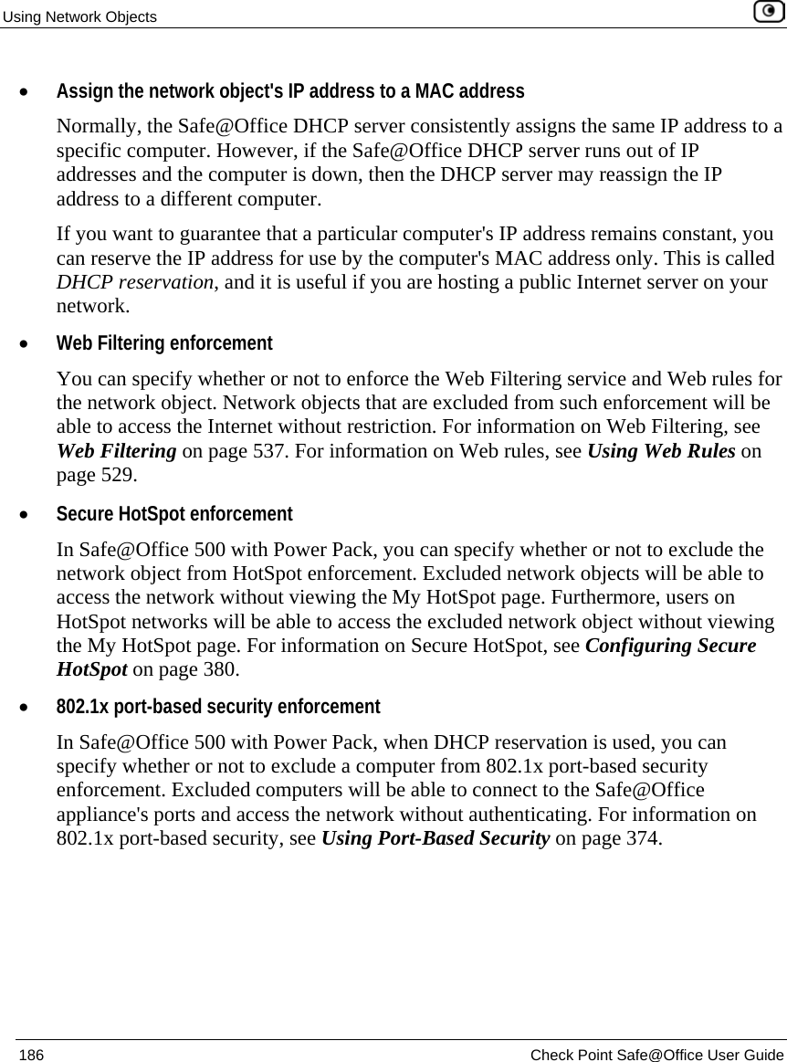 Using Network Objects 186 Check Point Safe@Office User Guide • Assign the network object's IP address to a MAC address Normally, the Safe@Office DHCP server consistently assigns the same IP address to a specific computer. However, if the Safe@Office DHCP server runs out of IP addresses and the computer is down, then the DHCP server may reassign the IP address to a different computer. If you want to guarantee that a particular computer's IP address remains constant, you can reserve the IP address for use by the computer's MAC address only. This is called DHCP reservation, and it is useful if you are hosting a public Internet server on your network. • Web Filtering enforcement You can specify whether or not to enforce the Web Filtering service and Web rules for the network object. Network objects that are excluded from such enforcement will be able to access the Internet without restriction. For information on Web Filtering, see Web Filtering on page 537. For information on Web rules, see Using Web Rules on page 529. • Secure HotSpot enforcement In Safe@Office 500 with Power Pack, you can specify whether or not to exclude the network object from HotSpot enforcement. Excluded network objects will be able to access the network without viewing the My HotSpot page. Furthermore, users on HotSpot networks will be able to access the excluded network object without viewing the My HotSpot page. For information on Secure HotSpot, see Configuring Secure HotSpot on page 380. • 802.1x port-based security enforcement In Safe@Office 500 with Power Pack, when DHCP reservation is used, you can specify whether or not to exclude a computer from 802.1x port-based security enforcement. Excluded computers will be able to connect to the Safe@Office appliance's ports and access the network without authenticating. For information on 802.1x port-based security, see Using Port-Based Security on page 374.