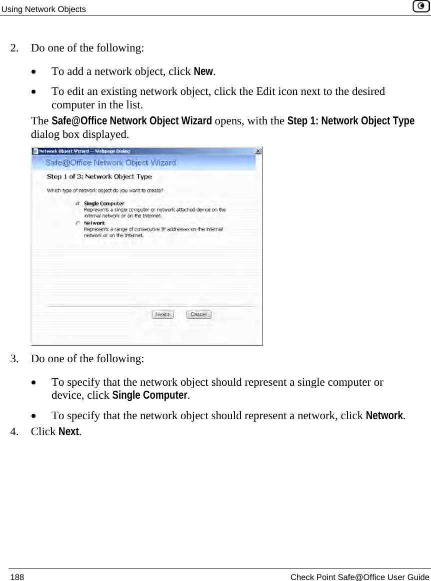 Using Network Objects 188 Check Point Safe@Office User Guide 2. Do one of the following: • To add a network object, click New. • To edit an existing network object, click the Edit icon next to the desired computer in the list. The Safe@Office Network Object Wizard opens, with the Step 1: Network Object Type dialog box displayed. 3. Do one of the following: • To specify that the network object should represent a single computer or device, click Single Computer. • To specify that the network object should represent a network, click Network. 4. Click Next.