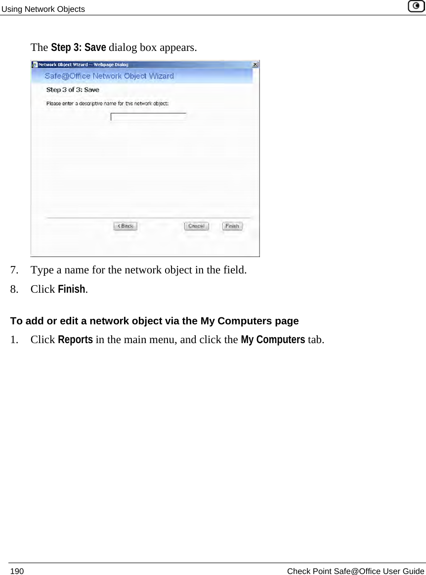 Using Network Objects 190 Check Point Safe@Office User Guide The Step 3: Save dialog box appears. 7. Type a name for the network object in the field. 8. Click Finish. To add or edit a network object via the My Computers page 1. Click Reports in the main menu, and click the My Computers tab.