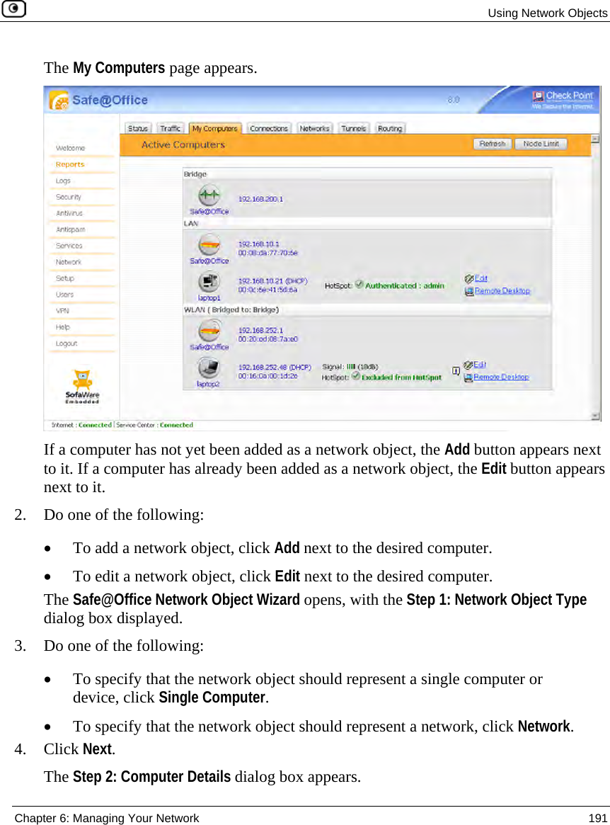 Using Network Objects Chapter 6: Managing Your Network 191 The My Computers page appears. If a computer has not yet been added as a network object, the Add button appears next to it. If a computer has already been added as a network object, the Edit button appears next to it. 2. Do one of the following: • To add a network object, click Add next to the desired computer. • To edit a network object, click Edit next to the desired computer. The Safe@Office Network Object Wizard opens, with the Step 1: Network Object Type dialog box displayed. 3. Do one of the following: • To specify that the network object should represent a single computer or device, click Single Computer. • To specify that the network object should represent a network, click Network. 4. Click Next. The Step 2: Computer Details dialog box appears.